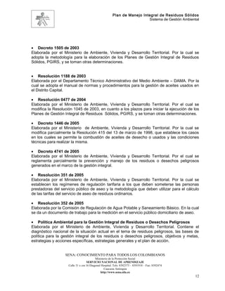 Plan de Manejo Integral de Residuos Sólidos
                                                                         Sistema de Gestión Ambiental




• Decreto 1505 de 2003
Elaborada por el Ministerio de Ambiente, Vivienda y Desarrollo Territorial. Por la cual se
adopta la metodología para la elaboración de los Planes de Gestión Integral de Residuos
Sólidos, PGIRS, y se toman otras determinaciones.


• Resolución 1188 de 2003
Elaborada por el Departamento Técnico Administrativo del Medio Ambiente – DAMA. Por la
cual se adopta el manual de normas y procedimientos para la gestión de aceites usados en
el Distrito Capital.

• Resolución 0477 de 2004
Elaborada por el Ministerio de Ambiente, Vivienda y Desarrollo Territorial. Por el cual se
modifica la Resolución 1045 de 2003, en cuanto a los plazos para iniciar la ejecución de los
Planes de Gestión Integral de Residuos Sólidos, PGIRS, y se toman otras determinaciones.

• Decreto 1446 de 2005
Elaborada por el Ministerio de Ambiente, Vivienda y Desarrollo Territorial. Por la cual se
modifica parcialmente la Resolución 415 del 13 de marzo de 1998, que establece los casos
en los cuales se permite la combustión de aceites de desecho o usados y las condiciones
técnicas para realizar la misma.

• Decreto 4741 de 2005
Elaborada por el Ministerio de Ambiente, Vivienda y Desarrollo Territorial. Por el cual se
reglamenta parcialmente la prevención y manejo de los residuos o desechos peligrosos
generados en el marco de la gestión integral.

• Resolución 351 de 2005
Elaborada por el Ministerio de Ambiente, Vivienda y Desarrollo Territorial. Por la cual se
establecen los regímenes de regulación tarifaria a los que deben someterse las personas
prestadoras del servicio público de aseo y la metodología que deben utilizar para el cálculo
de las tarifas del servicio de aseo de residuos ordinarios.

• Resolución 352 de 2005
Elaborada por la Comisión de Regulación de Agua Potable y Saneamiento Básico. En la cual
se da un documento de trabajo para la medición en el servicio público domiciliario de aseo.

• Política Ambiental para la Gestión Integral de Residuos o Desechos Peligrosos
Elaborada por el Ministerio de Ambiente, Vivienda y Desarrollo Territorial. Contiene el
diagnóstico nacional de la situación actual en el tema de residuos peligrosos, las bases de
política para la gestión integral de los residuos o desechos peligrosos, objetivos y metas,
estrategias y acciones específicas, estrategias generales y el plan de acción.


                  SENA: CONOCIMIENTO PARA TODOS LOS COLOMBIANOS
                                          Ministerio de la Protección Social
                                   SERVICIO NACIONAL DE APRENDIZAJE
                    Calle 31 x cra 16 Diagonal Hospital. Tels: 8392373 – 8391918 – Fax: 8392474
                                                 Caucasia Antioquia
                                              http://www.sena.edu.co
                                                                                                   12
 