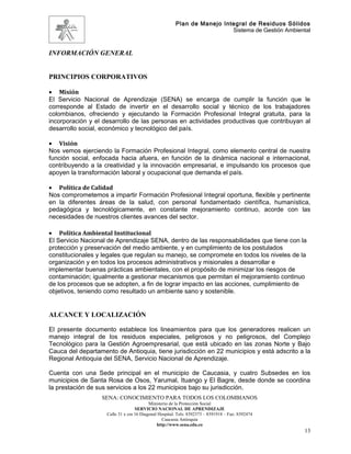 Plan de Manejo Integral de Residuos Sólidos
                                                                         Sistema de Gestión Ambiental



INFORMACIÓN GENERAL


PRINCIPIOS CORPORATIVOS

• Misión
El Servicio Nacional de Aprendizaje (SENA) se encarga de cumplir la función que le
corresponde al Estado de invertir en el desarrollo social y técnico de los trabajadores
colombianos, ofreciendo y ejecutando la Formación Profesional Integral gratuita, para la
incorporación y el desarrollo de las personas en actividades productivas que contribuyan al
desarrollo social, económico y tecnológico del país.

• Visión
Nos vemos ejerciendo la Formación Profesional Integral, como elemento central de nuestra
función social, enfocada hacia afuera, en función de la dinámica nacional e internacional,
contribuyendo a la creatividad y la innovación empresarial, e impulsando los procesos que
apoyen la transformación laboral y ocupacional que demanda el país.

• Política de Calidad
Nos comprometemos a impartir Formación Profesional Integral oportuna, flexible y pertinente
en la diferentes áreas de la salud, con personal fundamentado científica, humanística,
pedagógica y tecnológicamente, en constante mejoramiento continuo, acorde con las
necesidades de nuestros clientes avances del sector.

• Política Ambiental Institucional
El Servicio Nacional de Aprendizaje SENA, dentro de las responsabilidades que tiene con la
protección y preservación del medio ambiente, y en cumplimiento de los postulados
constitucionales y legales que regulan su manejo, se compromete en todos los niveles de la
organización y en todos los procesos administrativos y misionales a desarrollar e
implementar buenas prácticas ambientales, con el propósito de minimizar los riesgos de
contaminación; igualmente a gestionar mecanismos que permitan el mejoramiento continuo
de los procesos que se adopten, a fin de lograr impacto en las acciones, cumplimiento de
objetivos, teniendo como resultado un ambiente sano y sostenible.


ALCANCE Y LOCALIZACIÓN

El presente documento establece los lineamientos para que los generadores realicen un
manejo integral de los residuos especiales, peligrosos y no peligrosos, del Complejo
Tecnológico para la Gestión Agroempresarial, que está ubicado en las zonas Norte y Bajo
Cauca del departamento de Antioquia, tiene jurisdicción en 22 municipios y está adscrito a la
Regional Antioquia del SENA, Servicio Nacional de Aprendizaje.

Cuenta con una Sede principal en el municipio de Caucasia, y cuatro Subsedes en los
municipios de Santa Rosa de Osos, Yarumal, Ituango y El Bagre, desde donde se coordina
la prestación de sus servicios a los 22 municipios bajo su jurisdicción.
                  SENA: CONOCIMIENTO PARA TODOS LOS COLOMBIANOS
                                          Ministerio de la Protección Social
                                   SERVICIO NACIONAL DE APRENDIZAJE
                    Calle 31 x cra 16 Diagonal Hospital. Tels: 8392373 – 8391918 – Fax: 8392474
                                                 Caucasia Antioquia
                                              http://www.sena.edu.co
                                                                                                   13
 