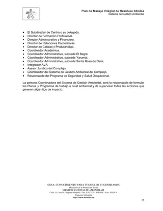 Plan de Manejo Integral de Residuos Sólidos
                                                                        Sistema de Gestión Ambiental




•   El Subdirector de Centro o su delegado.
•   Director de Formación Profesional.
•   Director Administrativo y Financiero.
•   Director de Relaciones Corporativas.
•   Director de Calidad y Productividad.
•   Coordinador Académica.
•   Coordinador Administrativo, subsede El Bagre.
•   Coordinador Administrativo, subsede Yarumal.
•   Coordinador Administrativo, subsede Santa Rosa de Osos.
•   Integrador AVA.
•   Asesor Jurídico del Complejo.
•   Coordinador del Sistema de Gestión Ambiental del Complejo.
•   Responsable del Programa de Seguridad y Salud Ocupacional.

La persona Coordinadora del Sistema de Gestión Ambiental, será la responsable de formular
los Planes y Programas de trabajo a nivel ambiental y de supervisar todas las acciones que
generen algún tipo de impacto.




                  SENA: CONOCIMIENTO PARA TODOS LOS COLOMBIANOS
                                         Ministerio de la Protección Social
                                  SERVICIO NACIONAL DE APRENDIZAJE
                   Calle 31 x cra 16 Diagonal Hospital. Tels: 8392373 – 8391918 – Fax: 8392474
                                                Caucasia Antioquia
                                             http://www.sena.edu.co
                                                                                                  15
 