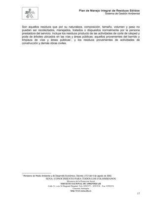 Plan de Manejo Integral de Residuos Sólidos
                                                                                  Sistema de Gestión Ambiental




Son aquellos residuos que por su naturaleza, composición, tamaño, volumen y peso no
puedan ser recolectados, manejados, tratados o dispuestos normalmente por la persona
prestadora del servicio. Incluye los residuos producto de las actividades de corte de césped y
poda de árboles ubicados en las vías y áreas públicas; aquellos provenientes del barrido y
limpieza de vías y áreas públicas1, y los residuos provenientes de actividades de
construcción y demás obras civiles.




1
    Ministerio de Medio Ambiente y de Desarrollo Económico. Decreto 1713 del 6 de agosto de 2002.
                           SENA: CONOCIMIENTO PARA TODOS LOS COLOMBIANOS
                                                   Ministerio de la Protección Social
                                            SERVICIO NACIONAL DE APRENDIZAJE
                             Calle 31 x cra 16 Diagonal Hospital. Tels: 8392373 – 8391918 – Fax: 8392474
                                                          Caucasia Antioquia
                                                       http://www.sena.edu.co
                                                                                                            17
 