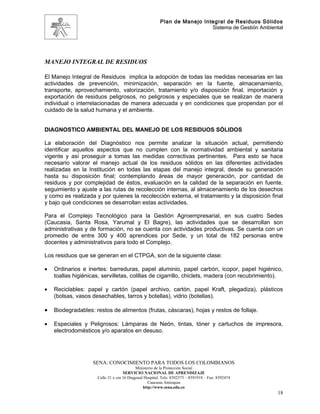 Plan de Manejo Integral de Residuos Sólidos
                                                                          Sistema de Gestión Ambiental




MANEJO INTEGRAL DE RESIDUOS

El Manejo Integral de Residuos implica la adopción de todas las medidas necesarias en las
actividades de prevención, minimización, separación en la fuente, almacenamiento,
transporte, aprovechamiento, valorización, tratamiento y/o disposición final, importación y
exportación de residuos peligrosos, no peligrosos y especiales que se realizan de manera
individual o interrelacionadas de manera adecuada y en condiciones que propendan por el
cuidado de la salud humana y el ambiente.


DIAGNOSTICO AMBIENTAL DEL MANEJO DE LOS RESIDUOS SÓLIDOS

La elaboración del Diagnóstico nos permite analizar la situación actual, permitiendo
identificar aquellos aspectos que no cumplen con la normatividad ambiental y sanitaria
vigente y así proseguir a tomas las medidas correctivas pertinentes. Para esto se hace
necesario valorar el manejo actual de los residuos sólidos en las diferentes actividades
realizadas en la Institución en todas las etapas del manejo integral, desde su generación
hasta su disposición final; contemplando áreas de mayor generación, por cantidad de
residuos y por complejidad de éstos, evaluación en la calidad de la separación en fuente,
seguimiento y ajuste a las rutas de recolección internas, al almacenamiento de los desechos
y como es realizada y por quienes la recolección externa, el tratamiento y la disposición final
y bajo qué condiciones se desarrollan estas actividades.

Para el Complejo Tecnológico para la Gestión Agroempresarial, en sus cuatro Sedes
(Caucasia, Santa Rosa, Yarumal y El Bagre), las actividades que se desarrollan son
administrativas y de formación, no se cuenta con actividades productivas. Se cuenta con un
promedio de entre 300 y 400 aprendices por Sede, y un total de 182 personas entre
docentes y administrativos para todo el Complejo.

Los residuos que se generan en el CTPGA, son de la siguiente clase:

•   Ordinarios e inertes: barreduras, papel aluminio, papel carbón, icopor, papel higiénico,
    toallas higiénicas, servilletas, colillas de cigarrillo, chiclets, madera (con recubrimiento).

•   Reciclables: papel y cartón (papel archivo, cartón, papel Kraft, plegadiza), plásticos
    (bolsas, vasos desechables, tarros y botellas), vidrio (botellas).

•   Biodegradables: restos de alimentos (frutas, cáscaras), hojas y restos de follaje.

•   Especiales y Peligrosos: Lámparas de Neón, tintas, tóner y cartuchos de impresora,
    electrodomésticos y/o aparatos en desuso.




                    SENA: CONOCIMIENTO PARA TODOS LOS COLOMBIANOS
                                           Ministerio de la Protección Social
                                    SERVICIO NACIONAL DE APRENDIZAJE
                     Calle 31 x cra 16 Diagonal Hospital. Tels: 8392373 – 8391918 – Fax: 8392474
                                                  Caucasia Antioquia
                                               http://www.sena.edu.co
                                                                                                    18
 