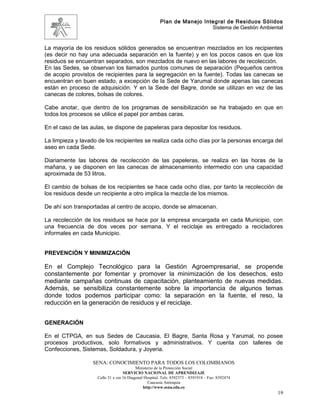 Plan de Manejo Integral de Residuos Sólidos
                                                                         Sistema de Gestión Ambiental


La mayoría de los residuos sólidos generados se encuentran mezclados en los recipientes
(es decir no hay una adecuada separación en la fuente) y en los pocos casos en que los
residuos se encuentran separados, son mezclados de nuevo en las labores de recolección.
En las Sedes, se observan los llamados puntos comunes de separación (Pequeños centros
de acopio provistos de recipientes para la segregación en la fuente). Todas las canecas se
encuentran en buen estado, a excepción de la Sede de Yarumal donde apenas las canecas
están en proceso de adquisición. Y en la Sede del Bagre, donde se utilizan en vez de las
canecas de colores, bolsas de colores.

Cabe anotar, que dentro de los programas de sensibilización se ha trabajado en que en
todos los procesos se utilice el papel por ambas caras.

En el caso de las aulas, se dispone de papeleras para depositar los residuos.

La limpieza y lavado de los recipientes se realiza cada ocho días por la personas encarga del
aseo en cada Sede.

Diariamente las labores de recolección de las papeleras, se realiza en las horas de la
mañana, y se disponen en las canecas de almacenamiento intermedio con una capacidad
aproximada de 53 litros.

El cambio de bolsas de los recipientes se hace cada ocho días, por tanto la recolección de
los residuos desde un recipiente a otro implica la mezcla de los mismos.

De ahí son transportadas al centro de acopio, donde se almacenan.

La recolección de los residuos se hace por la empresa encargada en cada Municipio, con
una frecuencia de dos veces por semana. Y el reciclaje es entregado a recicladores
informales en cada Municipio.


PREVENCIÓN Y MINIMIZACIÓN

En el Complejo Tecnológico para la Gestión Agroempresarial, se propende
constantemente por fomentar y promover la minimización de los desechos, esto
mediante campañas continuas de capacitación, planteamiento de nuevas medidas.
Además, se sensibiliza constantemente sobre la importancia de algunos temas
donde todos podemos participar como: la separación en la fuente, el reso, la
reducción en la generación de residuos y el reciclaje.


GENERACIÓN

En el CTPGA, en sus Sedes de Caucasia, El Bagre, Santa Rosa y Yarumal, no posee
procesos productivos, solo formativos y administrativos. Y cuenta con talleres de
Confecciones, Sistemas, Soldadura, y Joyeria.

                  SENA: CONOCIMIENTO PARA TODOS LOS COLOMBIANOS
                                          Ministerio de la Protección Social
                                   SERVICIO NACIONAL DE APRENDIZAJE
                    Calle 31 x cra 16 Diagonal Hospital. Tels: 8392373 – 8391918 – Fax: 8392474
                                                 Caucasia Antioquia
                                              http://www.sena.edu.co
                                                                                                   19
 
