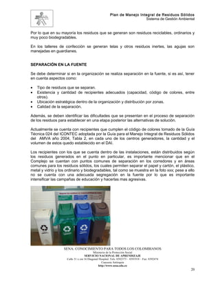 Plan de Manejo Integral de Residuos Sólidos
                                                                          Sistema de Gestión Ambiental


Por lo que en su mayoría los residuos que se generan son residuos reciclables, ordinarios y
muy poco biodegradables.

En los talleres de confección se generan telas y otros residuos inertes, las agujas son
manejadas en guardianes.


SEPARACIÓN EN LA FUENTE

Se debe determinar si en la organización se realiza separación en la fuente, si es así, tener
en cuenta aspectos como:

•   Tipo de residuos que se separan.
•   Existencia y cantidad de recipientes adecuados (capacidad, código de colores, entre
    otros).
•   Ubicación estratégica dentro de la organización y distribución por zonas.
•   Calidad de la separación.

Además, se deben identificar las dificultades que se presentan en el proceso de separación
de los residuos para establecer en una etapa posterior las alternativas de solución.

Actualmente se cuenta con recipientes que cumplen el código de colores tomado de la Guía
Técnica 024 del ICONTEC adoptada por la Guía para el Manejo Integral de Residuos Sólidos
del AMVA año 2004, Tabla 2, en cada uno de los centros generadores, la cantidad y el
volumen de estos quedo establecido en el DAI.

Los recipientes con los que se cuenta dentro de las instalaciones, están distribuidos según
los residuos generados en el punto en particular, es importante mencionar que en el
Complejo se cuentan con puntos comunes de separación en los corredores y en áreas
comunes para los residuos sólidos, los cuales permiten separar el papel y cartón, el plástico,
metal y vidrio y los ordinario y biodegradables, tal como se muestra en la foto xxx; pese a ello
no se cuenta con una adecuada segregación en la fuente por lo que es importante
intensificar las campañas de educación y hacerlas mas agresivas.




                   SENA: CONOCIMIENTO PARA TODOS LOS COLOMBIANOS
                                           Ministerio de la Protección Social
                                    SERVICIO NACIONAL DE APRENDIZAJE
                     Calle 31 x cra 16 Diagonal Hospital. Tels: 8392373 – 8391918 – Fax: 8392474
                                                  Caucasia Antioquia
                                               http://www.sena.edu.co
                                                                                                    20
 