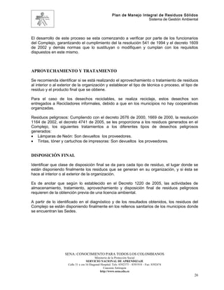 Plan de Manejo Integral de Residuos Sólidos
                                                                          Sistema de Gestión Ambiental




El desarrollo de este proceso se esta comenzando a verificar por parte de los funcionarios
del Complejo, garantizando el cumplimiento del la resolución 541 de 1994 y el decreto 1609
de 2002 y demás normas que lo sustituyan o modifiquen y cumplan con los requisitos
dispuestos en este mismo.



APROVECHAMIENTO Y TRATAMIENTO

Se recomienda identificar si se está realizando el aprovechamiento o tratamiento de residuos
al interior o al exterior de la organización y establecer el tipo de técnica o proceso, el tipo de
residuo y el producto final que se obtiene.

Para el caso de los desechos reciclables, se realiza reciclaje, estos desechos son
entregados a Recicladores informales, debido a que en los municipios no hay cooperativas
organizadas.

Residuos peligrosos: Cumpliendo con el decreto 2676 de 2000, 1669 de 2000, la resolución
1164 de 2002, el decreto 4741 de 2005, se les proporciona a los residuos generados en el
Complejo, los siguientes tratamientos a los diferentes tipos de desechos peligrosos
generados:
• Lámparas de Neón: Son devueltos los proveedores.
• Tintas, tóner y cartuchos de impresoras: Son devueltos los proveedores.


DISPOSICIÓN FINAL

Identificar que clase de disposición final se da para cada tipo de residuo, el lugar donde se
están disponiendo finalmente los residuos que se generan en su organización, y si ésta se
hace al interior o al exterior de la organización.

Es de anotar que según lo establecido en el Decreto 1220 de 2005, las actividades de
almacenamiento, tratamiento, aprovechamiento y disposición final de residuos peligrosos
requieren de la obtención previa de una licencia ambiental.

A partir de lo identificado en el diagnóstico y de los resultados obtenidos, los residuos del
Complejo se están disponiendo finalmente en los rellenos sanitarios de los municipios donde
se encuentran las Sedes.




                   SENA: CONOCIMIENTO PARA TODOS LOS COLOMBIANOS
                                           Ministerio de la Protección Social
                                    SERVICIO NACIONAL DE APRENDIZAJE
                     Calle 31 x cra 16 Diagonal Hospital. Tels: 8392373 – 8391918 – Fax: 8392474
                                                  Caucasia Antioquia
                                               http://www.sena.edu.co
                                                                                                    26
 