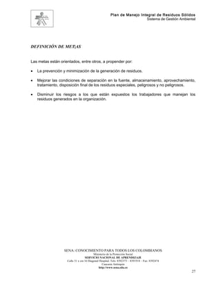Plan de Manejo Integral de Residuos Sólidos
                                                                         Sistema de Gestión Ambiental




DEFINICIÓN DE MET|AS


Las metas están orientados, entre otros, a propender por:

•   La prevención y minimización de la generación de residuos.

•   Mejorar las condiciones de separación en la fuente, almacenamiento, aprovechamiento,
    tratamiento, disposición final de los residuos especiales, peligrosos y no peligrosos.

•   Disminuir los riesgos a los que están expuestos los trabajadores que manejan los
    residuos generados en la organización.




                  SENA: CONOCIMIENTO PARA TODOS LOS COLOMBIANOS
                                          Ministerio de la Protección Social
                                   SERVICIO NACIONAL DE APRENDIZAJE
                    Calle 31 x cra 16 Diagonal Hospital. Tels: 8392373 – 8391918 – Fax: 8392474
                                                 Caucasia Antioquia
                                              http://www.sena.edu.co
                                                                                                   27
 