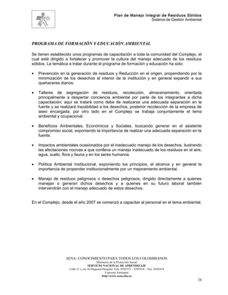 Plan de Manejo Integral de Residuos Sólidos
                                                                         Sistema de Gestión Ambiental




PROGRAMA DE FORMACIÓN Y EDUCACIÓN AMBIENTAL

Se tienen establecido unos programas de capacitación a toda la comunidad del Complejo, el
cual está dirigido a fortalecer y promover la cultura del manejo adecuado de los residuos
sólidos. La temática a tratar durante el programa de formación y educación ha sido:

•   Prevención en la generación de residuos y Reducción en el origen, propendiendo por la
    minimización de los desechos al interior de la institución y en general expandir a sus
    quehaceres diarios.

•   Talleres de segregación de residuos, recolección, almacenamiento, orientada
    principalmente a despertar conciencia ambiental por parte de los integrantes a dicha
    capacitación; aquí se tratará como debe de realizarse una adecuada separación en la
    fuente y se realizará trazabilidad a los desechos, posterior recolección de la empresa de
    aseo encargada; por otro lado en el Complejo se trabaja conjuntamente el tema
    ambiental y ocupacional.

•   Beneficios Ambientales, Económicos y Sociales, buscando generar en el asistente
    compromiso social, exponiendo la importancia de realizar una adecuada separación en la
    fuente.

•   Impactos ambientales ocasionados por el inadecuado manejo de los desechos, ilustrando
    las afectaciones nocivas a que conlleva un manejo inadecuado de los residuos en el aire,
    agua, suelo, flora y fauna y en los seres humanos.

•   Política Ambiental Institucional, exponiendo los principios, el alcance y en general la
    importancia de propender institucionalmente por un mejoramiento ambiental.

•   Manejo de residuos peligrosos o desechos peligrosos, dirigido directamente a quienes
    manejan o generan dichos desechos y a quienes en su futuro laboral también
    intervendrán con el manejo adecuado de estos desechos.


En el Complejo, desde el año 2007 se comenzó a capacitar al personal en el tema ambiental.




                   SENA: CONOCIMIENTO PARA TODOS LOS COLOMBIANOS
                                          Ministerio de la Protección Social
                                   SERVICIO NACIONAL DE APRENDIZAJE
                    Calle 31 x cra 16 Diagonal Hospital. Tels: 8392373 – 8391918 – Fax: 8392474
                                                 Caucasia Antioquia
                                              http://www.sena.edu.co
                                                                                                   28
 