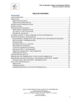 Plan de Manejo Integral de Residuos Sólidos
                                                                                    Sistema de Gestión Ambiental




                                                  TABLA DE CONTENIDO
Contenido
ANTECEDENTES......................................................................................................................4
OBJETIVOS ...............................................................................................................................5
  OBJETIVO GENERAL...........................................................................................................5
  OBJETIVOS ESPECÍFICOS...................................................................................................5
DEFINICIONES IMPORTANTES.............................................................................................6
MARCO LEGAL.........................................................................................................................9
INFORMACIÓN GENERAL ...................................................................................................13
  PRINCIPIOS CORPORATIVOS .........................................................................................13
  ALCANCE Y LOCALIZACIÓN..........................................................................................13
  EQUIPO DE TRABAJO........................................................................................................14
CLASIFICACIÓN Y CARACTERISTICAS DE LOS RESIDUOS........................................16
MANEJO INTEGRAL DE RESIDUOS ..................................................................................18
  DIAGNOSTICO AMBIENTAL DEL MANEJO DE LOS RESIDUOS SÓLIDOS............18
  PREVENCIÓN Y MINIMIZACIÓN....................................................................................19
  GENERACIÓN .....................................................................................................................19
  SEPARACIÓN EN LA FUENTE.........................................................................................20
  MOVIMIENTO INTERNO...................................................................................................21
  ALMACENAMIENTO CENTRAL......................................................................................22
  RECOLECCIÓN Y TRANSPORTE:....................................................................................25
  APROVECHAMIENTO Y TRATAMIENTO......................................................................26
  DISPOSICIÓN FINAL..........................................................................................................26
DEFINICIÓN DE MET|AS ......................................................................................................27
PROGRAMA DE FORMACIÓN Y EDUCACIÓN AMBIENTAL.........................................28
PROGRAMA MANEJO INTEGRAL DE RESIDUOS SÓLIDOS - PMIRS...........................30
  GENERACIÓN: PREVENCIÓN Y MINIMIZACIÓN........................................................30
PLAN DE CONTINGENCIA....................................................................................................31
  OBJETIVOS..........................................................................................................................31
  TERMINOLOGÍA.................................................................................................................31
  COMPONENTES DEL PLAN DE CONTINGENCIA........................................................33




                            SENA: CONOCIMIENTO PARA TODOS LOS COLOMBIANOS
                                                    Ministerio de la Protección Social
                                             SERVICIO NACIONAL DE APRENDIZAJE
                              Calle 31 x cra 16 Diagonal Hospital. Tels: 8392373 – 8391918 – Fax: 8392474
                                                           Caucasia Antioquia
                                                        http://www.sena.edu.co
                                                                                                                                        3
 