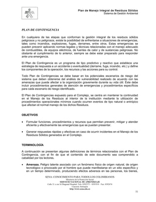 Plan de Manejo Integral de Residuos Sólidos
                                                                         Sistema de Gestión Ambiental




PLAN DE CONTINGENCIA

En cualquiera de las etapas que conforman la gestión integral de los residuos sólidos
peligrosos y no peligrosos, existe la posibilidad de enfrentarse a situaciones de emergencias,
tales como incendios, explosiones, fugas, derrames, entre otros. Estas emergencias se
pueden prevenir aplicando normas legales y técnicas relacionadas con el manejo adecuado
de combustibles, de equipos eléctricos, de fuentes de calor y de sustancias peligrosas. No
obstante el cumplimiento de lo anterior, siempre se debe estar preparado para responder
ante una emergencia.

El Plan de Contingencia es un programa de tipo predictivo y reactivo que establece una
estrategia de respuesta a un accidente o eventualidad (derrame, fuga, incendio, etc.) y define
los componentes de la operación, los recursos y las acciones para su control.

Todo Plan de Contingencias se debe basar en los potenciales escenarios de riesgo del
sistema que deben obtenerse del análisis de vulnerabilidad realizado de acuerdo con las
amenazas que puede afectar a la organización gravemente durante su vida útil. Éste debe
incluir procedimientos generales de atención de emergencias y procedimientos específicos
para cada escenario de riesgo identificado.

El Plan de Contingencias expuesto para el Complejo, se centra en mantener la continuidad
en el Manejo de los Residuos al interior de la institución mediante la utilización de
procedimientos operacionales mínimos cuando ocurren eventos de tipo natural o antrópico
que afectan el normal manejo de los dichos Residuos.


OBJETIVOS

•   Formular funciones, procedimientos y recursos que permitan prevenir, mitigar y atender
    eficiente y efectivamente las emergencias que se puedan presentar.

•   Generar respuestas rápidas y efectivas en caso de ocurrir incidentes en el Manejo de los
    Residuos Sólidos generados en el Complejo.


TERMINOLOGÍA

A continuación se presentan algunas definiciones de términos relacionados con el Plan de
Contingencia, con el fin de que el contenido de este documento sea comprendido a
cabalidad por los lectores.

•   Amenaza. Peligro latente asociado con un fenómeno físico de origen natural, de origen
    tecnológico o provocado por el hombre que puede manifestarse en un sitio específico y
    en un tiempo determinado, produciendo efectos adversos en las personas, los bienes,

                   SENA: CONOCIMIENTO PARA TODOS LOS COLOMBIANOS
                                          Ministerio de la Protección Social
                                   SERVICIO NACIONAL DE APRENDIZAJE
                    Calle 31 x cra 16 Diagonal Hospital. Tels: 8392373 – 8391918 – Fax: 8392474
                                                 Caucasia Antioquia
                                              http://www.sena.edu.co
                                                                                                   31
 