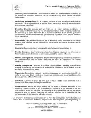 Plan de Manejo Integral de Residuos Sólidos
                                                                          Sistema de Gestión Ambiental


    servicios y el medio ambiente. Técnicamente se refiere a la probabilidad de ocurrencia de
    un evento con una cierta intensidad, en un sitio específico y en un periodo de tiempo
    determinado.

•   Análisis de vulnerabilidad. Es el proceso mediante el cual se determina el nivel de
    exposición y la predisposición a la perdida de un elemento o grupo de elementos ante
    una amenaza específica.

•   Desastre. Situación causada por un fenómeno de origen natural, tecnológico o
    provocado por el hombre que significa alteraciones intensas en las personas, los bienes,
    los servicios y el Medio Ambiente. Es la ocurrencia efectiva de un evento, que como
    consecuencia de la vulnerabilidad de los elementos expuestos causa efectos adversos
    sobre los mismos.

•   Emergencia. Toda situación generada por la ocurrencia real o inminente de un evento
    adverso, que requiere de una movilización de recursos sin exceder la capacidad de
    respuesta.

•   Escenario. Descripción de un futuro posible y de la trayectoria asociada a él.

•   Evento. Descripción de un fenómeno natural, tecnológico o provocado por el hombre en
    términos de sus características, su severidad, ubicación y área de influencia.

•   Plan de Contingencias. Componente del plan de emergencias y desastres que contiene
    los procedimientos para la pronta respuesta en caso de presentarse un evento
    específico.

•   Plan de Emergencias. Definición de políticas, organizaciones y métodos, que indican la
    manera de enfrentar una situación de emergencia o desastre, en lo general y en lo
    particular, en sus distintas fases.

•   Prevención. Conjunto de medidas y acciones dispuestas con anticipación con el fin de
    evitar la ocurrencia de un evento o de reducir sus consecuencias sobre la población, los
    bienes, servicios y Medio Ambiente.

•   Simulacro. Ejercicio de juego de roles que se lleva a cabo en un escenario real o
    construcción en la forma posible para asemejarlo.

•   Vulnerabilidad. Factor de riesgo interno de un sujeto o sistema expuesto a una
    amenaza, correspondiente a su predisposición intrínseca a ser afectado o de ser
    susceptible a sufrir una pérdida. La diferencia de la vulnerabilidad de los elementos
    expuestos ante un evento determina el carácter selectivo de la severidad de las
    consecuencias de dicho evento sobre los mismos.

Las anteriores definiciones relacionadas con el Plan de Contingencia fueron tomadas del
Manual Para la Elaboración de Planes Empresariales de Emergencia y Contingencias y su

                   SENA: CONOCIMIENTO PARA TODOS LOS COLOMBIANOS
                                           Ministerio de la Protección Social
                                    SERVICIO NACIONAL DE APRENDIZAJE
                     Calle 31 x cra 16 Diagonal Hospital. Tels: 8392373 – 8391918 – Fax: 8392474
                                                  Caucasia Antioquia
                                               http://www.sena.edu.co
                                                                                                    32
 