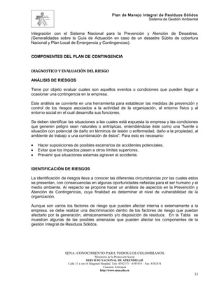 Plan de Manejo Integral de Residuos Sólidos
                                                                          Sistema de Gestión Ambiental


Integración con el Sistema Nacional para la Prevención y Atención de Desastres.
(Generalidades sobre la Guía de Actuación en caso de un desastre Súbito de cobertura
Nacional y Plan Local de Emergencia y Contingencias).


COMPONENTES DEL PLAN DE CONTINGENCIA


DIAGNOSTICO Y EVALUACIÓN DEL RIESGO

ANÁLISIS DE RIESGOS

Tiene por objeto evaluar cuales son aquellos eventos o condiciones que pueden llegar a
ocasionar una contingencia en la empresa.

Este análisis se convierte en una herramienta para establecer las medidas de prevención y
control de los riesgos asociados a la actividad de la organización, al entorno físico y al
entorno social en el cual desarrolla sus funciones.

Se deben identificar las situaciones a las cuales está expuesta la empresa y las condiciones
que generen peligro sean naturales o antrópicas, entendiéndose éste como una “fuente o
situación con potencial de daño en términos de lesión o enfermedad, daño a la propiedad, al
ambiente de trabajo o una combinación de éstos”. Para esto es necesario:

•   Hacer suposiciones de posibles escenarios de accidentes potenciales.
•   Evitar que los impactos pasen a otros límites superiores.
•   Prevenir que situaciones externas agraven el accidente.


IDENTIFICACIÓN DE RIESGOS

La identificación de riesgos lleva a conocer las diferentes circunstancias por las cuales estos
se presentan, con consecuencias en algunas oportunidades nefastas para el ser humano y el
medio ambiente. Al respecto se propone hacer un análisis de aspectos en la Prevención y
Atención de Contingencias, cuya finalidad es determinar el nivel de vulnerabilidad de la
organización.

Aunque son varios los factores de riesgo que pueden afectar interna o externamente a la
empresa, se debe realizar una discriminación dentro de los factores de riesgo que puedan
afectarlo por la generación, almacenamiento y/o disposición de residuos. En la Tabla se
muestran algunas de las posibles amenazas que pueden afectar los componentes de la
gestión Integral de Residuos Sólidos.




                   SENA: CONOCIMIENTO PARA TODOS LOS COLOMBIANOS
                                           Ministerio de la Protección Social
                                    SERVICIO NACIONAL DE APRENDIZAJE
                     Calle 31 x cra 16 Diagonal Hospital. Tels: 8392373 – 8391918 – Fax: 8392474
                                                  Caucasia Antioquia
                                               http://www.sena.edu.co
                                                                                                    33
 