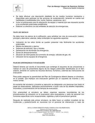 Plan de Manejo Integral de Residuos Sólidos
                                                                         Sistema de Gestión Ambiental




•   Se debe efectuar una descripción detallada de los medios humanos necesarios y
    disponibles para participar en las acciones de autoprotección, teniendo en cuenta sus
    habilidades y posibilidades (día, noche, festivos, vacaciones, etc.).
•   Incluir el presupuesto para la adquisición de equipo o material que sea necesario acorde
    a los accidentes potenciales predefinidos.
•   Elaborar un directorio con las entidades de atención de emergencias.


MAPA DE RIESGO

Se debe tener los planos de la edificación, para señalizar las vías de evacuación (reales),
principal y alternativa; además, debe contemplar los siguientes aspectos:

•   Indicación de los sitios donde se pueden presentar más fácilmente los accidentes
    potenciales.
•   Medios de detección y alarma.
•   Sistemas de extinción, fijos y móviles.
•   Señalización de alumbrado de emergencia.
•   Zonas de almacenamientos
•   Situación de interruptores de suministro de energía, válvulas de gas, etc.
•   Ubicación de los equipos de emergencia.


PLAN DE CONTINGENCIA Y EVACUACIÓN

Deberá tenerse por escrito el documento que contenga el esquema de las actuaciones a
realizar en caso de presentarse alguno de los riesgos potenciales identificados en el ítem
anterior, teniendo en cuenta los recursos técnicos, humanos y además las instrucciones de
evacuación.

Para poder asegurar la operatividad del Plan de Contingencia deberá idearse un simulacro,
en lo posible, que implique una evacuación general por un supuesto de incendio u otro
motivo similar.

Al momento del simulacro y durante su ejecución se designarán uno personas que harán el
papel de observadores, dedicados exclusivamente a tomar nota de los detalles mejorables,
anomalías y cronometración de los tiempos de evacuación.

Con anterioridad al simulacro se deben organizar sesiones recordatorias de los
procedimientos de actuación en la evacuación para evacuadores y resto de personal con
funciones específicas como recepcionistas, vigilantes y todo el personal en general.

Después de realizado este primer simulacro, se debe hacer un análisis inmediato de las
incidencias y posteriormente en reuniones con el personal de intervención y resto de


                  SENA: CONOCIMIENTO PARA TODOS LOS COLOMBIANOS
                                          Ministerio de la Protección Social
                                   SERVICIO NACIONAL DE APRENDIZAJE
                    Calle 31 x cra 16 Diagonal Hospital. Tels: 8392373 – 8391918 – Fax: 8392474
                                                 Caucasia Antioquia
                                              http://www.sena.edu.co
                                                                                                   36
 