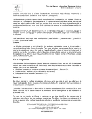 Plan de Manejo Integral de Residuos Sólidos
                                                                         Sistema de Gestión Ambiental


personal comunicar todo el análisis resaltando las incidencias más notables. Finalmente se
harán las correcciones oportunas en el Plan de Contingencia.

Dependiendo la gravedad del accidente se clasificará la contingencia por niveles: conato de
contingencia, contingencia parcial y general. El conato de contingencia se refiere a aquél que
puede ser solucionado con los recursos propios de la empresa, en la contingencia parcial se
requiere ayuda externa y en el caso de la contingencia general se requiere la evacuación del
personal.

Se debe nombrar un Jefe de contingencia, un coordinador, el equipo de seguridad, equipo de
primeros auxilios y el equipo de primera intervención, entre otros, según las necesidades de
la empresa.

Este plan deberá responder a los interrogantes: ¿Que se hará?, ¿Quién lo hará?, ¿Cuándo?,
¿Cómo?, ¿Dónde se hará?.
Difusión

La difusión constituye la coordinación de acciones necesarias para la implantación y
mantenimiento del plan de contingencia. Para esta actividad es necesario llevar a cabo un
programa educativo a través del cual se haga la difusión a todo el personal, incluyendo el
personal nuevo, los reemplazos y la reinducción. al respecto se sugiere un programa básico
de capacitación y difusión que incluya la utilización de medios como conferencias, videos,
lúdica, material escrito, etc.

Plan de recuperación.

Toda atención de contingencias genera residuos y/o reposiciones, por ello hay que elaborar
un plan que cubra varios aspectos, de acuerdo a los riesgos identificados, entre los cuales se
pueden mencionar los siguientes:
• Residuos generados, limpieza, empaque almacenamiento y disposición.
• Implementos y equipos utilizados (lavado, reposición).
• Recuperación del espacio (re-construcción)

Simulacros

Se deben planear y realizar simulacros (al menos uno una vez al año) que abarquen la
mayor parte posible de los riesgos potenciales detectados. Se asignarán los responsables de
su organización y realización.

Conforme a los resultados se debe hacer un informe de cada simulacro sobre lo que se debe
hacer y lo que no se debe hacer en el momento de la contingencia, si es necesario se
ajustará el Plan.

En caso de un evento, accidente o contingencia se debe identificar las causas que lo
originaron, para hacer las correcciones necesarias. Se deben identificar muy claramente la
forma en que se debe notificar cuando se detecte un accidente, contingencia, emergencia o
desastre.
                   SENA: CONOCIMIENTO PARA TODOS LOS COLOMBIANOS
                                          Ministerio de la Protección Social
                                   SERVICIO NACIONAL DE APRENDIZAJE
                    Calle 31 x cra 16 Diagonal Hospital. Tels: 8392373 – 8391918 – Fax: 8392474
                                                 Caucasia Antioquia
                                              http://www.sena.edu.co
                                                                                                   37
 