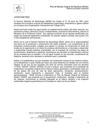 Plan de Manejo Integral de Residuos Sólidos
                                                                          Sistema de Gestión Ambiental




ANTECEDENTES

El Servicio Nacional de Aprendizaje (SENA) fue creado el 21 de junio de 1957 como
resultado de la iniciativa conjunta de trabajadores organizados, empresarios e iglesia católica
con el apoyo de la Organización Internacional del Trabajo (OIT).

Desde esa fecha hasta hoy sigue siendo un establecimiento público del orden nacional, con
personería jurídica, patrimonio propio e independiente y autonomía administrativa, adscrito al
Ministerio de la Protección Social. Sus ingresos provienen de los aportes parafiscales que
pagan las empresas legalmente constituidas, de caracter estatal o privado, que ocupen uno
o más trabajadores permanentes.

Dentro de la cual el Servicio Nacional de Aprendizaje SENA, dentro de la responsabilidad
que tiene con la protección y preservación del medio ambiente, y en cumplimiento de los
postulados constitucionales y legales que regulan su manejo, se compromete en todos los
niveles de la organización y en todos los procesos administrativos y misionales a desarrollar
e implementar buenas prácticas ambientales, con el propósito de minimizar los riegos de
contaminación; igualmente a gestionar mecanismos que permitan el mejoramiento continuo
de los procesos que se adopten, a fin de lograr impacto en las acciones, cumplimiento de
objetivos, teniendo como resultado un ambiente sano y sostenible.

Debido a la problemática que gira alrededor del inadecuado manejo de los residuos sólidos,
se ha despertado un gran interés por hacer que estos desechos se manejen de una manera
integral, es así que se han expedido una serie de normas nacionales como los decretos
1713/02, 1505/03, 1045/03, 2676/00. Es por lo anterior, que consientes de la necesidad de
implementar una gestión integral de los residuos sólidos generados y contemplado cada una
de las etapas del ciclo de vida de éstos (generación, transporte, almacenamiento,
recolección, reuso, tratamiento y disposición final), el Complejo para la Gestión
Agroempresarial - SENA formula e implementa un Plan de Manejo Integral de Residuos
Sólidos “PMIRS” que propende por la recuperación, reutilización, reciclaje y tratamiento de
los residuos, minimizando la cantidad dispuesta en el relleno sanitario y los impactos
ambientales negativos generados por el Complejo en cada una de sus Sedes.




                   SENA: CONOCIMIENTO PARA TODOS LOS COLOMBIANOS
                                           Ministerio de la Protección Social
                                    SERVICIO NACIONAL DE APRENDIZAJE
                     Calle 31 x cra 16 Diagonal Hospital. Tels: 8392373 – 8391918 – Fax: 8392474
                                                  Caucasia Antioquia
                                               http://www.sena.edu.co
                                                                                                     4
 