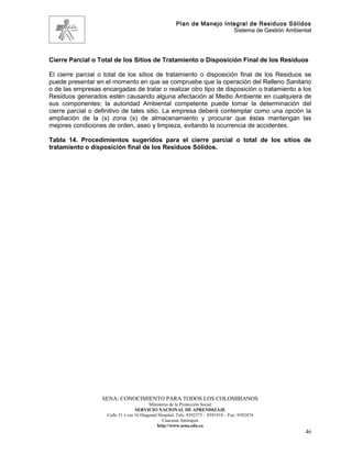 Plan de Manejo Integral de Residuos Sólidos
                                                                         Sistema de Gestión Ambiental




Cierre Parcial o Total de los Sitios de Tratamiento o Disposición Final de los Residuos

El cierre parcial o total de los sitios de tratamiento o disposición final de los Residuos se
puede presentar en el momento en que se compruebe que la operación del Relleno Sanitario
o de las empresas encargadas de tratar o realizar otro tipo de disposición o tratamiento a los
Residuos generados estén causando alguna afectación al Medio Ambiente en cualquiera de
sus componentes; la autoridad Ambiental competente puede tomar la determinación del
cierre parcial o definitivo de tales sitio. La empresa deberá contemplar como una opción la
ampliación de la (s) zona (s) de almacenamiento y procurar que éstas mantengan las
mejores condiciones de orden, aseo y limpieza, evitando la ocurrencia de accidentes.

Tabla 14. Procedimientos sugeridos para el cierre parcial o total de los sitios de
tratamiento o disposición final de los Residuos Sólidos.




                   SENA: CONOCIMIENTO PARA TODOS LOS COLOMBIANOS
                                          Ministerio de la Protección Social
                                   SERVICIO NACIONAL DE APRENDIZAJE
                    Calle 31 x cra 16 Diagonal Hospital. Tels: 8392373 – 8391918 – Fax: 8392474
                                                 Caucasia Antioquia
                                              http://www.sena.edu.co
                                                                                                   46
 