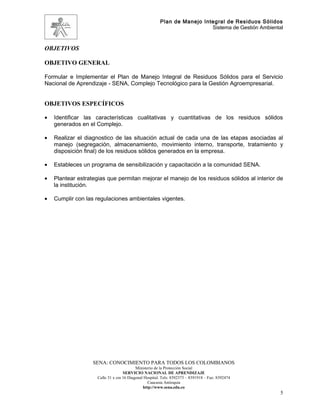 Plan de Manejo Integral de Residuos Sólidos
                                                                          Sistema de Gestión Ambiental



OBJETIVOS

OBJETIVO GENERAL

Formular e Implementar el Plan de Manejo Integral de Residuos Sólidos para el Servicio
Nacional de Aprendizaje - SENA, Complejo Tecnológico para la Gestión Agroempresarial.


OBJETIVOS ESPECÍFICOS

•   Identificar las características cualitativas y cuantitativas de los residuos sólidos
    generados en el Complejo.

•   Realizar el diagnostico de las situación actual de cada una de las etapas asociadas al
    manejo (segregación, almacenamiento, movimiento interno, transporte, tratamiento y
    disposición final) de los residuos sólidos generados en la empresa.

•   Estableces un programa de sensibilización y capacitación a la comunidad SENA.

•   Plantear estrategias que permitan mejorar el manejo de los residuos sólidos al interior de
    la institución.

•   Cumplir con las regulaciones ambientales vigentes.




                   SENA: CONOCIMIENTO PARA TODOS LOS COLOMBIANOS
                                           Ministerio de la Protección Social
                                    SERVICIO NACIONAL DE APRENDIZAJE
                     Calle 31 x cra 16 Diagonal Hospital. Tels: 8392373 – 8391918 – Fax: 8392474
                                                  Caucasia Antioquia
                                               http://www.sena.edu.co
                                                                                                     5
 