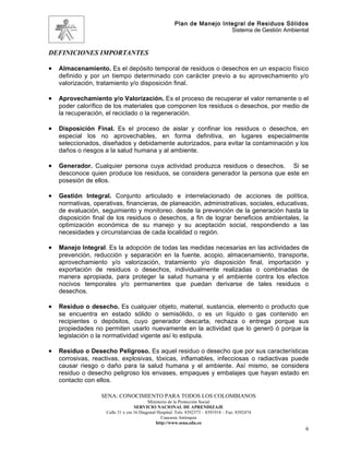 Plan de Manejo Integral de Residuos Sólidos
                                                                          Sistema de Gestión Ambiental



DEFINICIONES IMPORTANTES

•   Almacenamiento. Es el depósito temporal de residuos o desechos en un espacio físico
    definido y por un tiempo determinado con carácter previo a su aprovechamiento y/o
    valorización, tratamiento y/o disposición final.

•   Aprovechamiento y/o Valorización. Es el proceso de recuperar el valor remanente o el
    poder calorífico de los materiales que componen los residuos o desechos, por medio de
    la recuperación, el reciclado o la regeneración.

•   Disposición Final. Es el proceso de aislar y confinar los residuos o desechos, en
    especial los no aprovechables, en forma definitiva, en lugares especialmente
    seleccionados, diseñados y debidamente autorizados, para evitar la contaminación y los
    daños o riesgos a la salud humana y al ambiente.

•   Generador. Cualquier persona cuya actividad produzca residuos o desechos. Si se
    desconoce quien produce los residuos, se considera generador la persona que este en
    posesión de ellos.

•   Gestión Integral. Conjunto articulado e interrelacionado de acciones de política,
    normativas, operativas, financieras, de planeación, administrativas, sociales, educativas,
    de evaluación, seguimiento y monitoreo. desde la prevención de la generación hasta la
    disposición final de los residuos o desechos, a fin de lograr beneficios ambientales, la
    optimización económica de su manejo y su aceptación social, respondiendo a las
    necesidades y circunstancias de cada localidad o región.

•   Manejo Integral. Es la adopción de todas las medidas necesarias en las actividades de
    prevención, reducción y separación en la fuente, acopio, almacenamiento, transporte,
    aprovechamiento y/o valorización, tratamiento y/o disposición final, importación y
    exportación de residuos o desechos, individualmente realizadas o combinadas de
    manera apropiada, para proteger la salud humana y el ambiente contra los efectos
    nocivos temporales y/o permanentes que puedan derivarse de tales residuos o
    desechos.

•   Residuo o desecho. Es cualquier objeto, material, sustancia, elemento o producto que
    se encuentra en estado sólido o semisólido, o es un líquido o gas contenido en
    recipientes o depósitos, cuyo generador descarta, rechaza o entrega porque sus
    propiedades no permiten usarlo nuevamente en la actividad que lo generó ó porque la
    legislación o la normatividad vigente así lo estipula.

•   Residuo o Desecho Peligroso. Es aquel residuo o desecho que por sus características
    corrosivas, reactivas, explosivas, tóxicas, inflamables, infecciosas o radiactivas puede
    causar riesgo o daño para la salud humana y el ambiente. Así mismo, se considera
    residuo o desecho peligroso los envases, empaques y embalajes que hayan estado en
    contacto con ellos.

                   SENA: CONOCIMIENTO PARA TODOS LOS COLOMBIANOS
                                           Ministerio de la Protección Social
                                    SERVICIO NACIONAL DE APRENDIZAJE
                     Calle 31 x cra 16 Diagonal Hospital. Tels: 8392373 – 8391918 – Fax: 8392474
                                                  Caucasia Antioquia
                                               http://www.sena.edu.co
                                                                                                     6
 