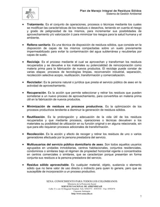 Plan de Manejo Integral de Residuos Sólidos
                                                                          Sistema de Gestión Ambiental



•   Tratamiento. Es el conjunto de operaciones, procesos o técnicas mediante los cuales
    se modifican las características de los residuos o desechos, teniendo en cuenta el riesgo
    y grado de peligrosidad de los mismos, para incrementar sus posibilidades de
    aprovechamiento y/o valorización ó para minimizar los riesgos para la salud humana y el
    ambiente.

•   Relleno sanitario. Es una técnica de disposición de residuos sólidos, que consiste en la
    disposición de capas de los mismos compactadas sobre un suelo previamente
    impermeabilizado para evitar la contaminación del agua subterránea y recubiertas por
    capas de suelo.

•   Reciclaje. Es el proceso mediante el cual se aprovechan y transforman los residuos
    recuperados y se devuelve a los materiales su potencialidad de reincorporación como
    materia prima para la fabricación de nuevos productos. El reciclaje puede constar de
    varias etapas: procesos de tecnologías limpias, reconversión industrial, separación,
    recolección selectiva acopio, reutilización, transformación y comercialización.

•   Reciclador: Es la persona natural o jurídica que presta el servicio público de aseo en la
    actividad de aprovechamiento.

•   Recuperación. Es la acción que permite seleccionar y retirar los residuos que pueden
    someterse a un nuevo proceso de aprovechamiento, para convertirlos en materia prima
    útil en la fabricación de nuevos productos.

•   Minimización de residuos en procesos productivos. Es la optimización de los
    procesos productivos tendiente a disminuir la generación de residuos sólidos.

•   Reutilización. Es la prolongación y adecuación de la vida útil de los residuos
    recuperados y que mediante procesos, operaciones o técnicas devuelven a los
    materiales su posibilidad de utilización en su función original o en alguna relacionada, sin
    que para ello requieran procesos adicionales de transformación.

•   Recolección. Es la acción y efecto de recoger y retirar los residuos de uno o varios
    generadores efectuada por la persona prestadora del servicio.

•   Multiusuarios del servicio público domiciliario de aseo. Son todos aquellos usuarios
    agrupados en unidades inmobiliarias, centros habitacionales, conjuntos residenciales,
    condominios o similares bajo el régimen de propiedad horizontal vigente o concentrados
    en centros comerciales o similares, que se caracterizan porque presentan en forma
    conjunta sus residuos a la persona prestadora del servicio.

•   Residuo sólido aprovechable. Es cualquier material, objeto, sustancia o elemento
    sólido que no tiene valor de uso directo o indirecto para quien lo genere, pero que es
    susceptible de incorporación a un proceso productivo.


                   SENA: CONOCIMIENTO PARA TODOS LOS COLOMBIANOS
                                           Ministerio de la Protección Social
                                    SERVICIO NACIONAL DE APRENDIZAJE
                     Calle 31 x cra 16 Diagonal Hospital. Tels: 8392373 – 8391918 – Fax: 8392474
                                                  Caucasia Antioquia
                                               http://www.sena.edu.co
                                                                                                     7
 