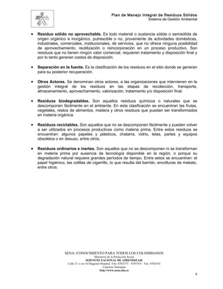 Plan de Manejo Integral de Residuos Sólidos
                                                                          Sistema de Gestión Ambiental



•   Residuo sólido no aprovechable. Es todo material o sustancia sólida o semisólida de
    origen orgánico e inorgánico, putrescible o no, proveniente de actividades domésticas,
    industriales, comerciales, institucionales, de servicios, que no ofrece ninguna posibilidad
    de aprovechamiento, reutilización o reincorporación en un proceso productivo. Son
    residuos que no tienen ningún valor comercial, requieren tratamiento y disposición final y
    por lo tanto generan costos de disposición.

•   Separación en la fuente. Es la clasificación de los residuos en el sitio donde se generan
    para su posterior recuperación.

•   Otros Actores. Se denominan otros actores, a las organizaciones que intervienen en la
    gestión integral de los residuos en las etapas de recolección, transporte,
    almacenamiento, aprovechamiento, valorización, tratamiento y/o disposición final.

•   Residuos biodegradables. Son aquellos residuos químicos o naturales que se
    descomponen fácilmente en el ambiente. En esta clasificación se encuentran las frutas,
    vegetales, restos de alimentos, madera y otros residuos que puedan ser transformados
    en materia orgánica.

•   Residuos reciclables. Son aquellos que no se descomponen fácilmente y pueden volver
    a ser utilizados en procesos productivos como materia prima. Entre estos residuos se
    encuentran: algunos papeles y plásticos, chatarra, vidrio, telas, partes y equipos
    obsoletos o en desuso, entre otros.

•   Residuos ordinarios e inertes. Son aquellos que no se descomponen ni se transforman
    en materia prima por ausencia de tecnología disponible en la región, o porque su
    degradación natural requiere grandes períodos de tiempo. Entre estos se encuentran: el
    papel higiénico, las colillas de cigarrillo, lo que resulta del barrido, envolturas de mekato,
    entre otros.




                    SENA: CONOCIMIENTO PARA TODOS LOS COLOMBIANOS
                                           Ministerio de la Protección Social
                                    SERVICIO NACIONAL DE APRENDIZAJE
                     Calle 31 x cra 16 Diagonal Hospital. Tels: 8392373 – 8391918 – Fax: 8392474
                                                  Caucasia Antioquia
                                               http://www.sena.edu.co
                                                                                                     8
 