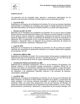 Plan de Manejo Integral de Residuos Sólidos
                                                                          Sistema de Gestión Ambiental




MARCO LEGAL

Las siguientes son las principales leyes, decretos y resoluciones relacionadas con los
residuos y que enmarcan o delimitan el ámbito legal en que se desarrolla este Plan.

• Ley 23 de 1973
Elaborada por el Congreso de la República de Colombia. Por la cual se conceden facultades
extraordinarias al presidente de la república para expedir el Código Nacional de Recursos
Naturales Renovables y de Protección al Medio Ambiente y se dictan otras disposiciones.

• Decreto Ley 2811 de 1974
Elaborado por el Presidente de la República de Colombia. Por el cual se dicta el Código
Nacional de Recursos Naturales Renovables y de Protección al medio Ambiente. El Título III:
de los residuos, basuras, desechos y desperdicios comprende los artículos 34 al 38 donde
regula las reglas para su manejo, la prohibición de descarga en el suelo sin autorización, la
disposición final, la organización de los municipios sobre el servicio de aseo (recolección,
transporte y disposición final) y la obligación de los grandes productores de residuos de
coordinar su recolección, tratamiento o disposición final.

• Ley 9 de 1979
Elaborada por la Presidencia de la República de Colombia. En ella se dictan las medidas
sanitarias que contemplan el saneamiento ambiental y los residuos sólidos están regulados
en los artículos 22 a 35.

• Resolución 2309 de 1986
Elaborada por el Ministerio de Salud. Por la cual se dictan normas para el cumplimiento del
contenido del Título III de la Parte 4a. del Libro 1º del Decreto-Ley No. 2811 de 1974 y de los
Títulos I, III y XI de la Ley 09 de 1979, en cuanto a Residuos Especiales.

• Constitución Política de Colombia de 1991
Elaborada por la Asamblea Constituyente: TITULO II, de los derechos, las garantías y los
deberes, Capítulo 2, de los derechos sociales, económicos y culturales, Artículo 49: La
atención de la salud y el saneamiento ambiental son servicios públicos a cargo del Estado.
Corresponde al Estado organizar, dirigir y reglamentar la prestación de servicios de salud a
los habitantes y de saneamiento ambiental conforme a los principios de eficiencia,
universalidad y solidaridad.

• Ley 99 de 1993
Elaborada por el Congreso de la República de Colombia. Por la cual se crea el Ministerio del
Medio Ambiente, se reordena el Sector Público encargado de la gestión y conservación del
medio ambiente y los recursos naturales renovables, se organiza el Sistema Nacional
Ambiental, SINA y se dictan otras disposiciones. Una de las funciones del Ministerio es
regular las condiciones generales para el saneamiento del medio ambiente, y el uso, manejo,
aprovechamiento, conservación, restauración y recuperación de los recursos naturales, a fin


                   SENA: CONOCIMIENTO PARA TODOS LOS COLOMBIANOS
                                           Ministerio de la Protección Social
                                    SERVICIO NACIONAL DE APRENDIZAJE
                     Calle 31 x cra 16 Diagonal Hospital. Tels: 8392373 – 8391918 – Fax: 8392474
                                                  Caucasia Antioquia
                                               http://www.sena.edu.co
                                                                                                     9
 