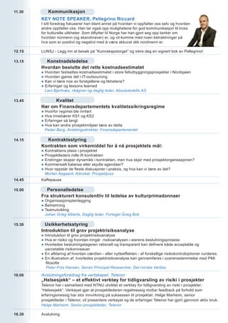 11.30        Kommunikasjon
        KEY NOTE SPEAKER, Pellegrino Riccard
        I sitt foredrag fokuserer han blant annet på hvordan vi oppfatter oss selv og hvordan
        andre oppfatter oss. Han tar også opp mulighetene for god kommunikasjon til tross
        for kulturelle ulikheter. Som tilflytter til Norge har han gjort seg opp tanker om
        hvordan normenn (og skandinaver) er, og vil komme med noen betraktninger på
        hva som er positivt og negativt med å være akkurat slik nordmenn er.

12.15   LUNSJ - Legg inn et besøk på ”Kunnskapstorget” og sikre deg en signert bok av Pellegrino!

13.15     Konstnadsledelse
        Hvordan beslutte det rette kostnadsestimatet
        ●   Hvordan fastsettes kostnadsestimatet i store feltutbyggningsprosjekter i Nordsjøen
        ●   Hvordan gjøres det i IT-outsourcing
        ●   Kan vi lære noe av forskjellene og likhetene?
        ●   Erfaringer og lessons learned
            Lars Bjertnæs, rådgiver og daglig leder, Absoluteskills AS

13.45         Kvalitet
        Hør om Finansdepartementets kvalitetssikringsregime
        ●   Hvorfor regimet ble innført
        ●   Hva innebærer KS1 og KS2
        ●   Erfaringer så langt
        ●   Hva kan andre prosjektmiljøer lære av dette
            Peder Berg, Avdelingsdirektør, Finansdepartementet

14.15     Kontraktsstyring
        Kontrakten som virkemiddel for å nå prosjektets mål:
        ●   Kontraktens plass i prosjektet
        ●   Prosjektleders rolle ift kontrakten
        ●   Endringer skaper dynamikk i kontrakten, men hva skjer med prosjektorgansasjonen?
        ●   Kommersiell balanse eller skjulte agendaer?
        ●   Hvor oppstår de fleste diskusjoner i praksis, og hva kan vi lære av det?
            Morten Aagaard, Advokat, Prosjektjuss
14.45   Kaffepause

15.00     Personalledelse
        Fra strukturert konsulentliv til ledelse av kulturprimadonnaer
        ● Organisasjonsplanlegging
        ● Bemanning
        ● Teamutvikling
          Johan Grieg Alberts, Daglig leder, Forlaget Grieg Bok

15.30     Usikkerhetsstyring
        Introduktion til grov projektrisikoanalyse
        ● Introduktion til grov projektrisikoanalyse
        ● Hva er risiko og hvordan inngår risikoanalysen i eierens beslutningsprosess
        ● Hvorledes beslutningstageren rationelt og transparent kan definere både acceptable og
          uaccetable risikoniveauer
        ● En afklaring af hvordan værdien - eller nytteeffekten - af forskellige risikokontroloptioner vurderes.
        ● En illustration af, hvorledes projektrisikoanalyse kan gennemføres i overensstemmelse med PMI
           filosofie
           Peter Friis Hansen, Senior Principal Researcher, Det norske Veritas

16.00   Avslutningsforedrag fra vertskapet, Telenor
        „Helsesjekk“ – et effektivt verktøy for tidligvarsling av risiki i prosjekter
        Telenor har i samarbeid med NTNU utviklet et verktøy for tidligvarsling av risiki i prosjekter;
        “Helsesjekk“. Verkøyet gjør at prosjektlederen regelmessig mottar feedback på forhold som
        erfaringsmessig har stor innvirkning på suksessen til prosjektet. Helge Marheim, senior
        prosjektleder i Telenor, vil presentere verkøyet og de erfaringer Telenor har gjort gjennom aktiv bruk.
        Helge Marheim, Senior prosjektleder, Telenor

16.30   Avslutning
 