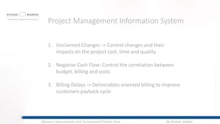 1. Unclaimed Changes -> Control changes and their
impacts on the project cost, time and quality
2. Negative Cash Flow: Control the correlation between
budget, billing and costs
3. Billing Delays -> Deliverables oriented billing to improve
customers payback cycle
Project Management Information System
By Bashar JabbanBusiness Improvement and Turnaround Practice Area
 