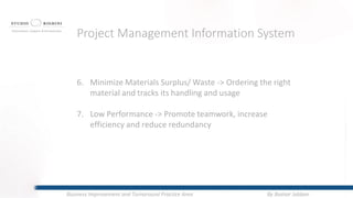 6. Minimize Materials Surplus/ Waste -> Ordering the right
material and tracks its handling and usage
7. Low Performance -> Promote teamwork, increase
efficiency and reduce redundancy
Project Management Information System
By Bashar JabbanBusiness Improvement and Turnaround Practice Area
 