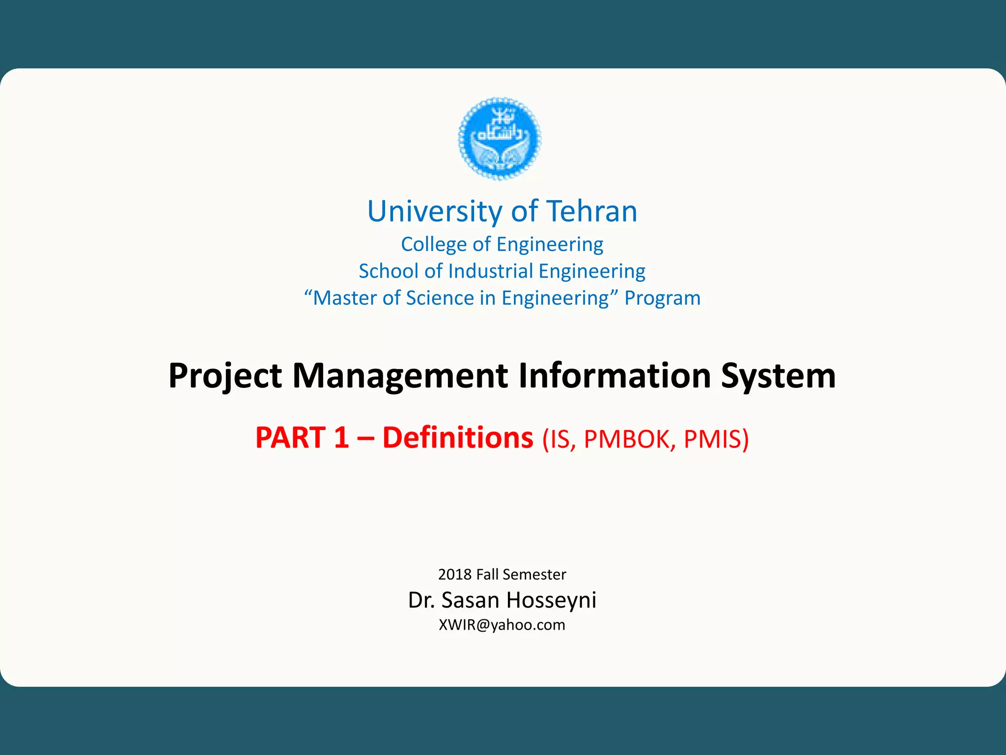 University of Tehran, Project Management Information System (PMIS), Dr. Sasan Hosseyni, xwir@yahoo.com, 2018 1
University of Tehran
College of Engineering
School of Industrial Engineering
“Master of Science in Engineering” Program
Project Management Information System
PART 1 – Definitions (IS, PMBOK, PMIS)
2018 Fall Semester
Dr. Sasan Hosseyni
XWIR@yahoo.com
 