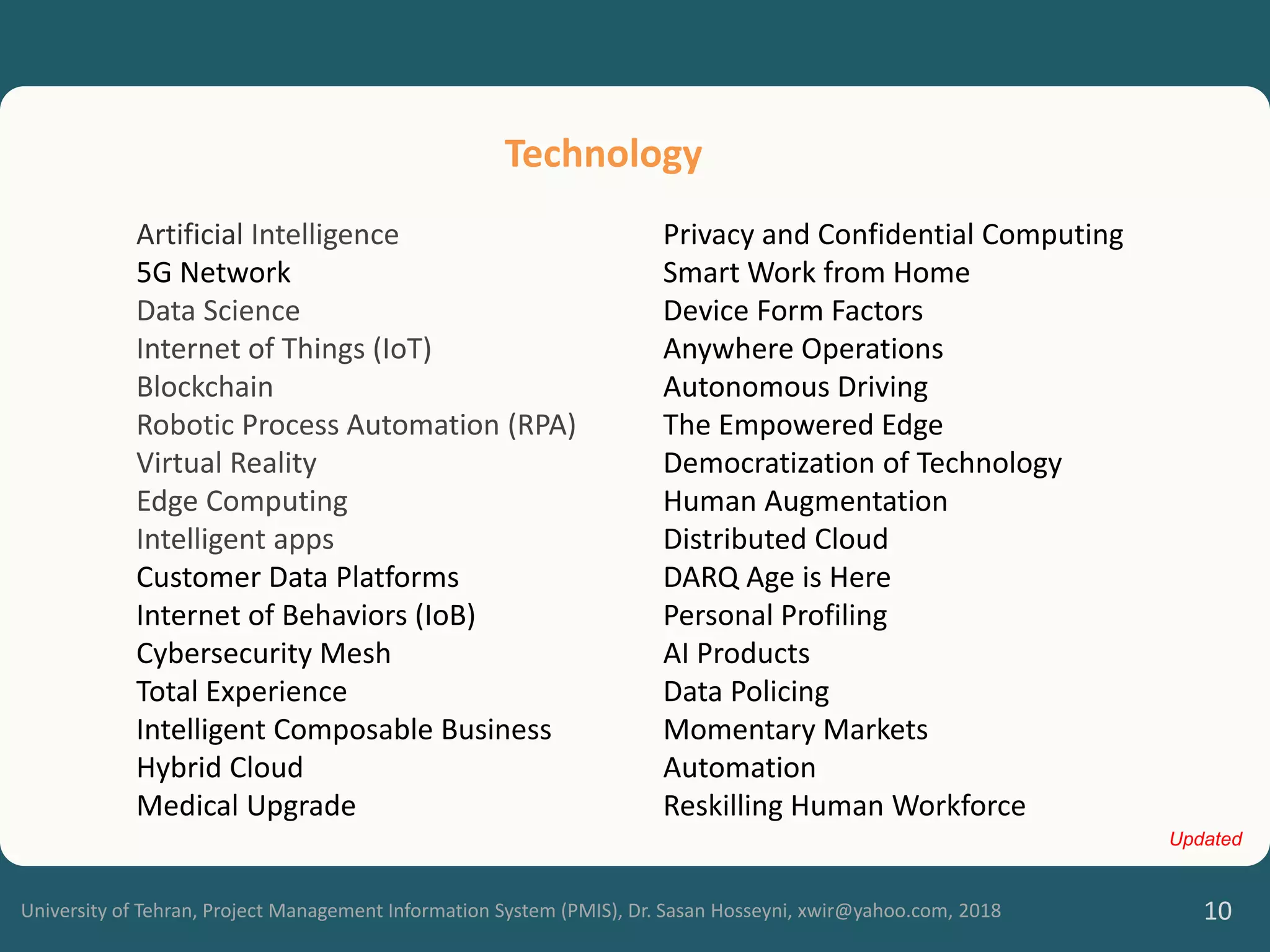 University of Tehran, Project Management Information System (PMIS), Dr. Sasan Hosseyni, xwir@yahoo.com, 2018 10
Artificial Intelligence
5G Network
Data Science
Internet of Things (IoT)
Blockchain
Robotic Process Automation (RPA)
Virtual Reality
Edge Computing
Intelligent apps
Customer Data Platforms
Internet of Behaviors (IoB)
Cybersecurity Mesh
Total Experience
Intelligent Composable Business
Hybrid Cloud
Medical Upgrade
Technology
Updated
Privacy and Confidential Computing
Smart Work from Home
Device Form Factors
Anywhere Operations
Autonomous Driving
The Empowered Edge
Democratization of Technology
Human Augmentation
Distributed Cloud
DARQ Age is Here
Personal Profiling
AI Products
Data Policing
Momentary Markets
Automation
Reskilling Human Workforce
 