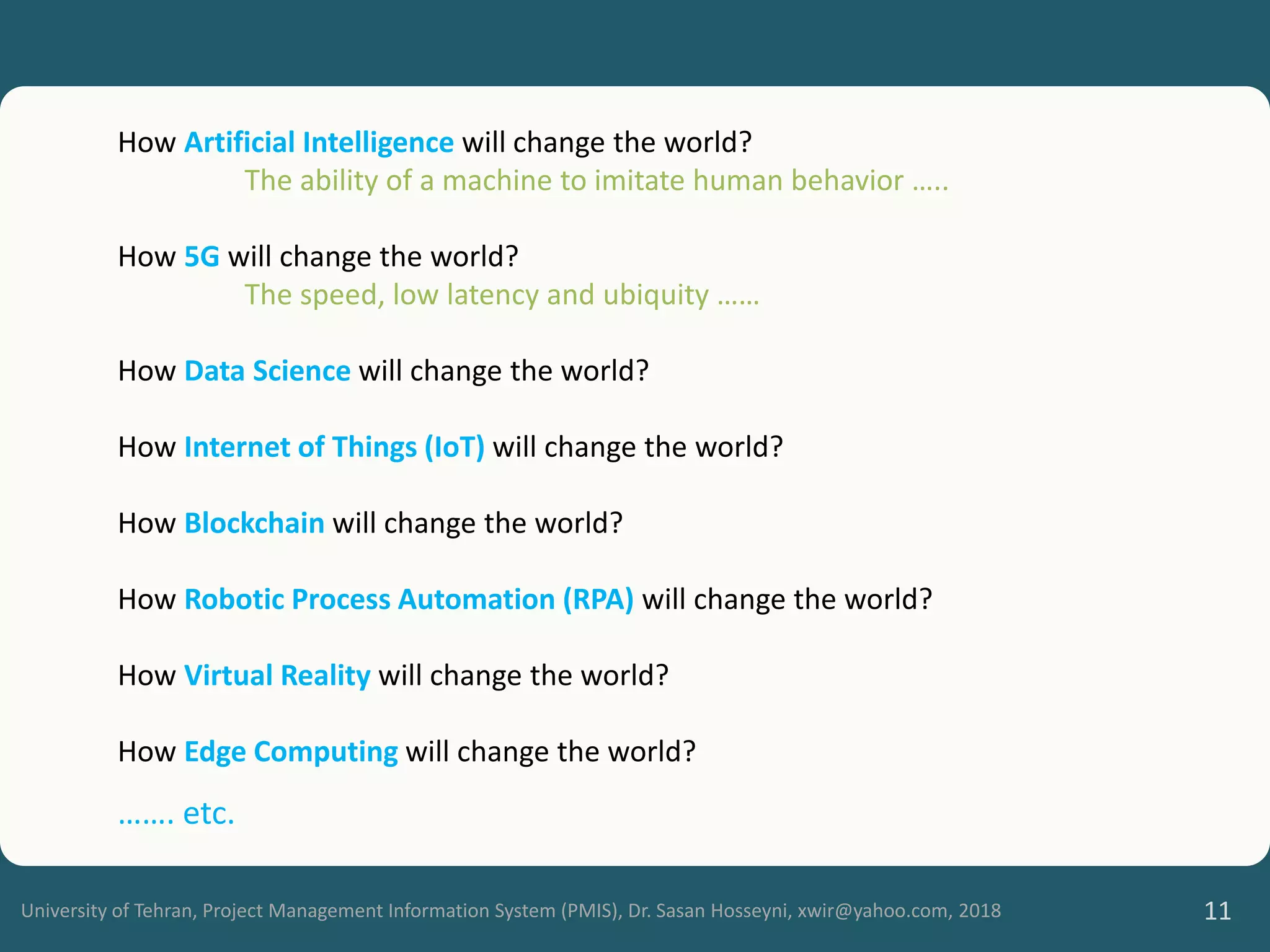 University of Tehran, Project Management Information System (PMIS), Dr. Sasan Hosseyni, xwir@yahoo.com, 2018 11
How Artificial Intelligence will change the world?
The ability of a machine to imitate human behavior …..
How 5G will change the world?
The speed, low latency and ubiquity ……
How Data Science will change the world?
How Internet of Things (IoT) will change the world?
How Blockchain will change the world?
How Robotic Process Automation (RPA) will change the world?
How Virtual Reality will change the world?
How Edge Computing will change the world?
……. etc.
 
