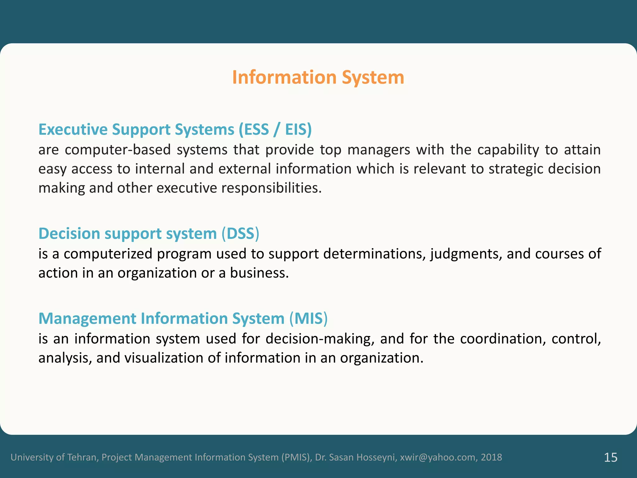 University of Tehran, Project Management Information System (PMIS), Dr. Sasan Hosseyni, xwir@yahoo.com, 2018 15
Executive Support Systems (ESS / EIS)
are computer-based systems that provide top managers with the capability to attain
easy access to internal and external information which is relevant to strategic decision
making and other executive responsibilities.
Decision support system (DSS)
is a computerized program used to support determinations, judgments, and courses of
action in an organization or a business.
Management Information System (MIS)
is an information system used for decision-making, and for the coordination, control,
analysis, and visualization of information in an organization.
Information System
 