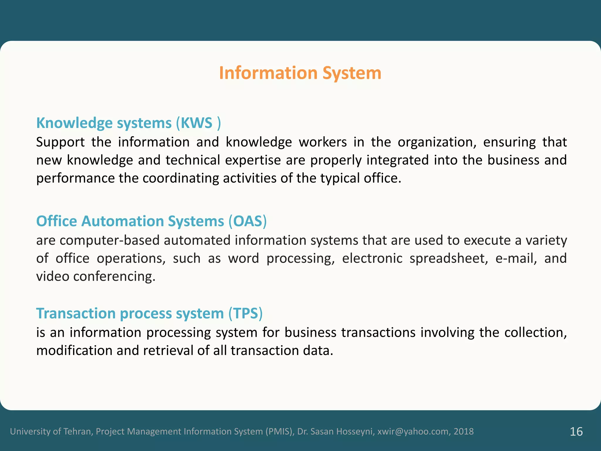 University of Tehran, Project Management Information System (PMIS), Dr. Sasan Hosseyni, xwir@yahoo.com, 2018 16
Knowledge systems (KWS )
Support the information and knowledge workers in the organization, ensuring that
new knowledge and technical expertise are properly integrated into the business and
performance the coordinating activities of the typical office.
Office Automation Systems (OAS)
are computer-based automated information systems that are used to execute a variety
of office operations, such as word processing, electronic spreadsheet, e-mail, and
video conferencing.
Transaction process system (TPS)
is an information processing system for business transactions involving the collection,
modification and retrieval of all transaction data.
Information System
 