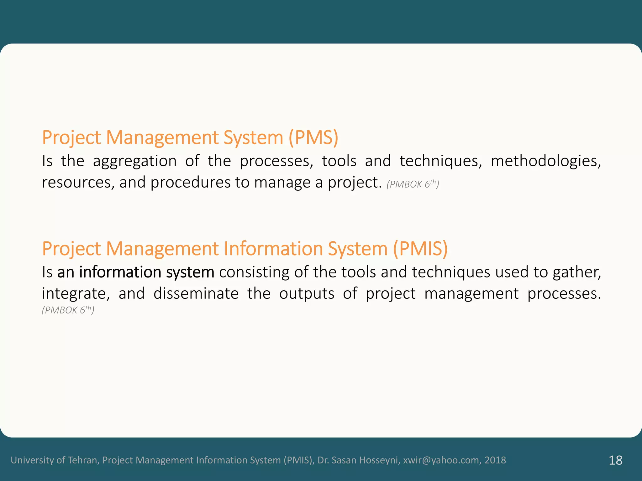University of Tehran, Project Management Information System (PMIS), Dr. Sasan Hosseyni, xwir@yahoo.com, 2018 18
Project Management System (PMS)
Is the aggregation of the processes, tools and techniques, methodologies,
resources, and procedures to manage a project. (PMBOK 6th)
Project Management Information System (PMIS)
Is an information system consisting of the tools and techniques used to gather,
integrate, and disseminate the outputs of project management processes.
(PMBOK 6th)
 