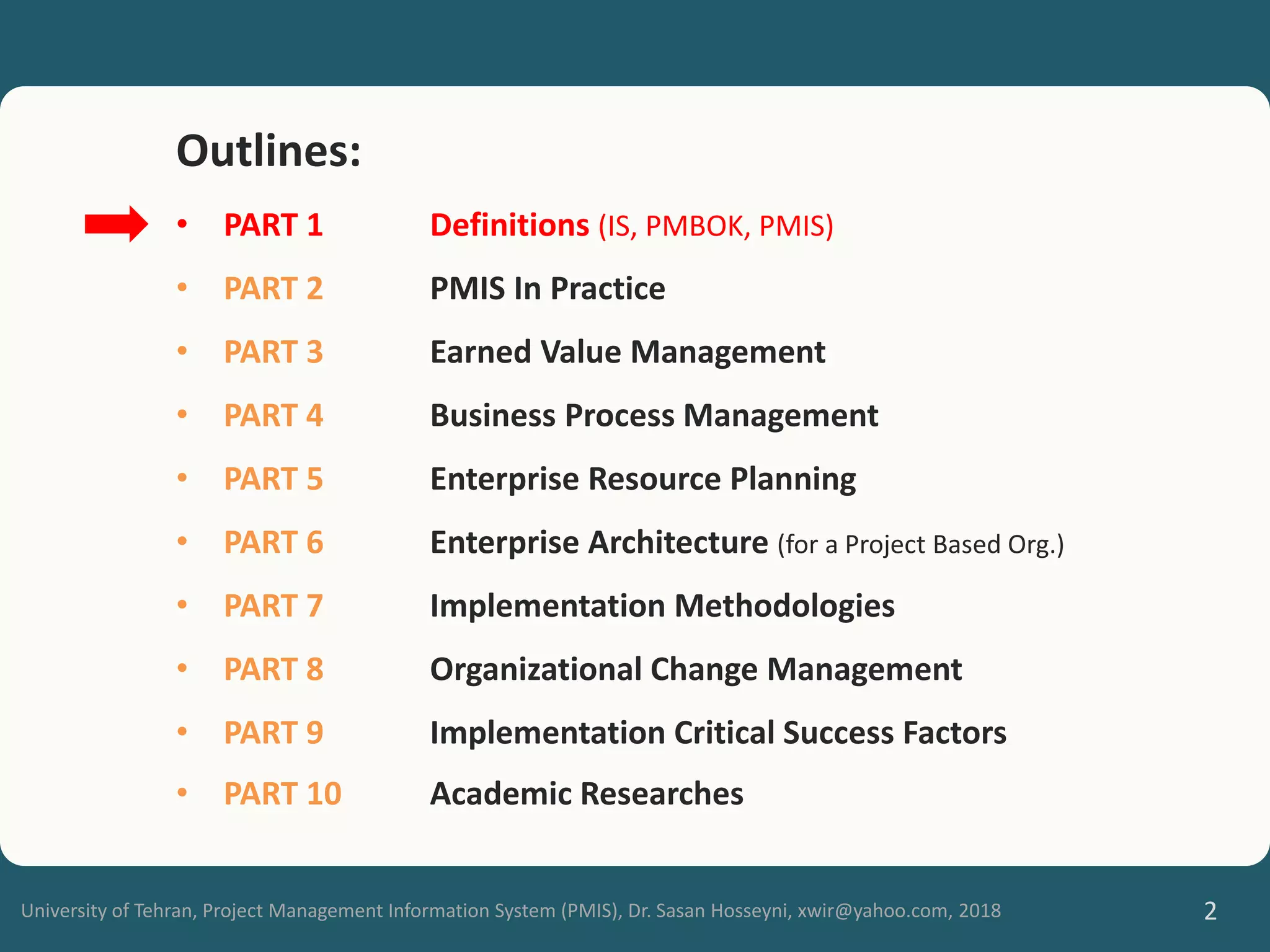 University of Tehran, Project Management Information System (PMIS), Dr. Sasan Hosseyni, xwir@yahoo.com, 2018 2
Outlines:
• PART 1 Definitions (IS, PMBOK, PMIS)
• PART 2 PMIS In Practice
• PART 3 Earned Value Management
• PART 4 Business Process Management
• PART 5 Enterprise Resource Planning
• PART 6 Enterprise Architecture (for a Project Based Org.)
• PART 7 Implementation Methodologies
• PART 8 Organizational Change Management
• PART 9 Implementation Critical Success Factors
• PART 10 Academic Researches
 