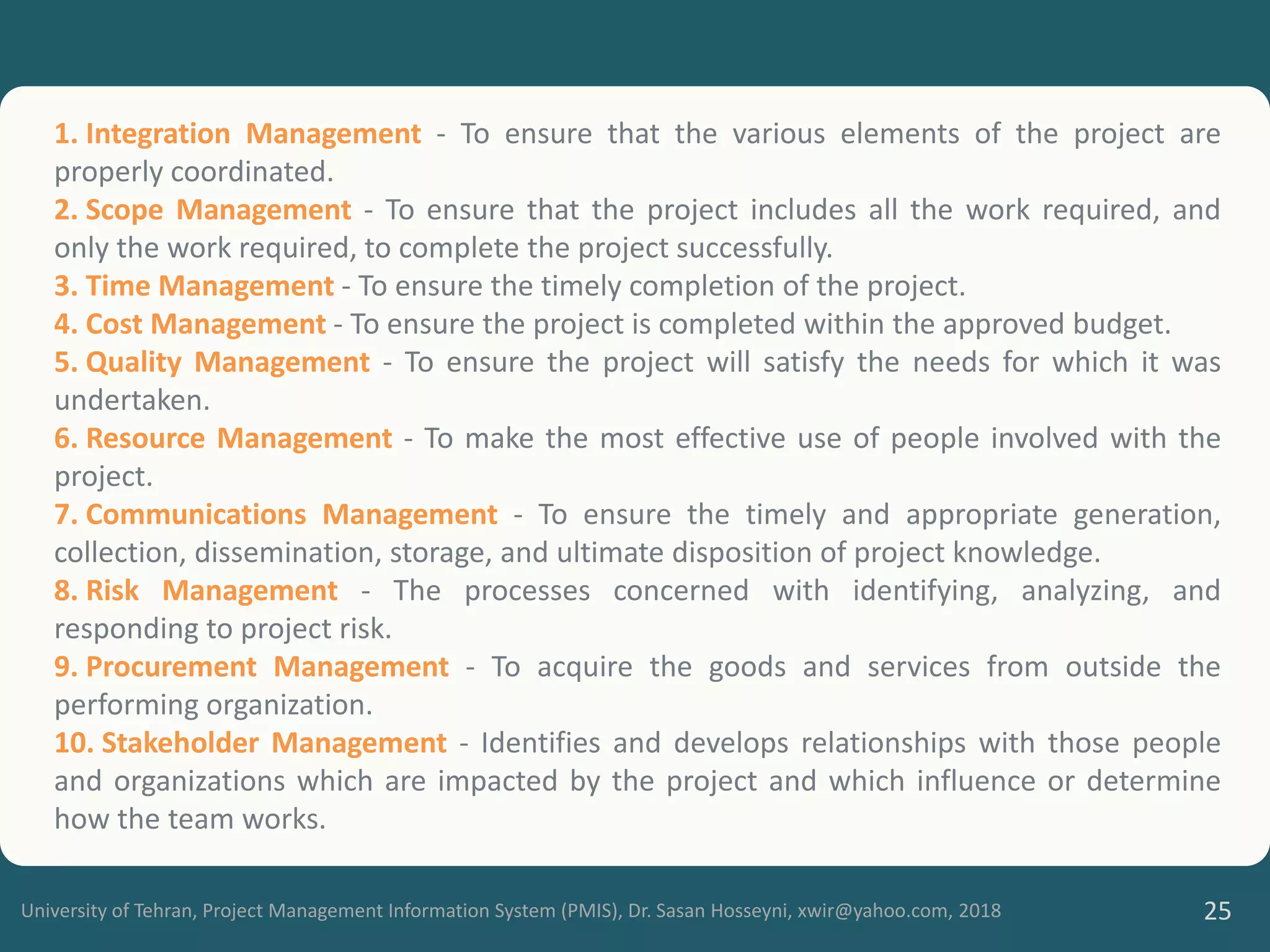 University of Tehran, Project Management Information System (PMIS), Dr. Sasan Hosseyni, xwir@yahoo.com, 2018 25
1. Integration Management - To ensure that the various elements of the project are
properly coordinated.
2. Scope Management - To ensure that the project includes all the work required, and
only the work required, to complete the project successfully.
3. Time Management - To ensure the timely completion of the project.
4. Cost Management - To ensure the project is completed within the approved budget.
5. Quality Management - To ensure the project will satisfy the needs for which it was
undertaken.
6. Resource Management - To make the most effective use of people involved with the
project.
7. Communications Management - To ensure the timely and appropriate generation,
collection, dissemination, storage, and ultimate disposition of project knowledge.
8. Risk Management - The processes concerned with identifying, analyzing, and
responding to project risk.
9. Procurement Management - To acquire the goods and services from outside the
performing organization.
10. Stakeholder Management - Identifies and develops relationships with those people
and organizations which are impacted by the project and which influence or determine
how the team works.
 