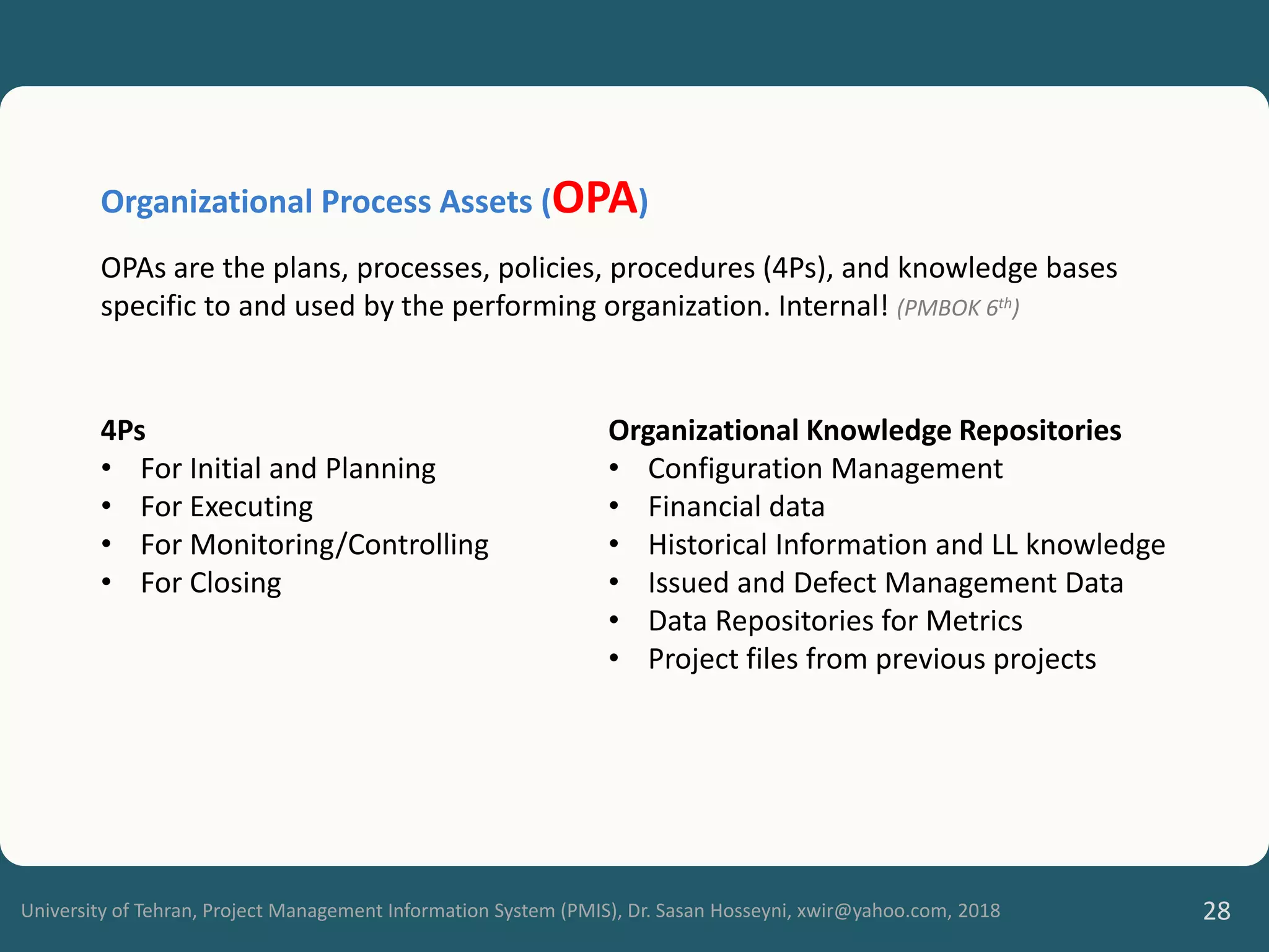 University of Tehran, Project Management Information System (PMIS), Dr. Sasan Hosseyni, xwir@yahoo.com, 2018 28
4Ps
• For Initial and Planning
• For Executing
• For Monitoring/Controlling
• For Closing
Organizational Knowledge Repositories
• Configuration Management
• Financial data
• Historical Information and LL knowledge
• Issued and Defect Management Data
• Data Repositories for Metrics
• Project files from previous projects
Organizational Process Assets (OPA)
OPAs are the plans, processes, policies, procedures (4Ps), and knowledge bases
specific to and used by the performing organization. Internal! (PMBOK 6th)
 