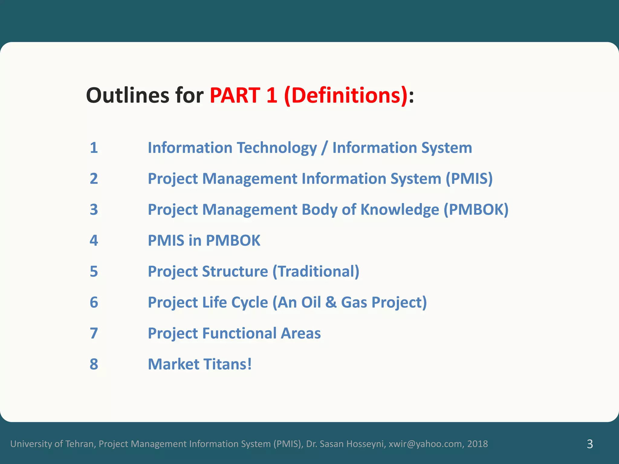 University of Tehran, Project Management Information System (PMIS), Dr. Sasan Hosseyni, xwir@yahoo.com, 2018 3
Outlines for PART 1 (Definitions):
1 Information Technology / Information System
2 Project Management Information System (PMIS)
3 Project Management Body of Knowledge (PMBOK)
4 PMIS in PMBOK
5 Project Structure (Traditional)
6 Project Life Cycle (An Oil & Gas Project)
7 Project Functional Areas
8 Market Titans!
 