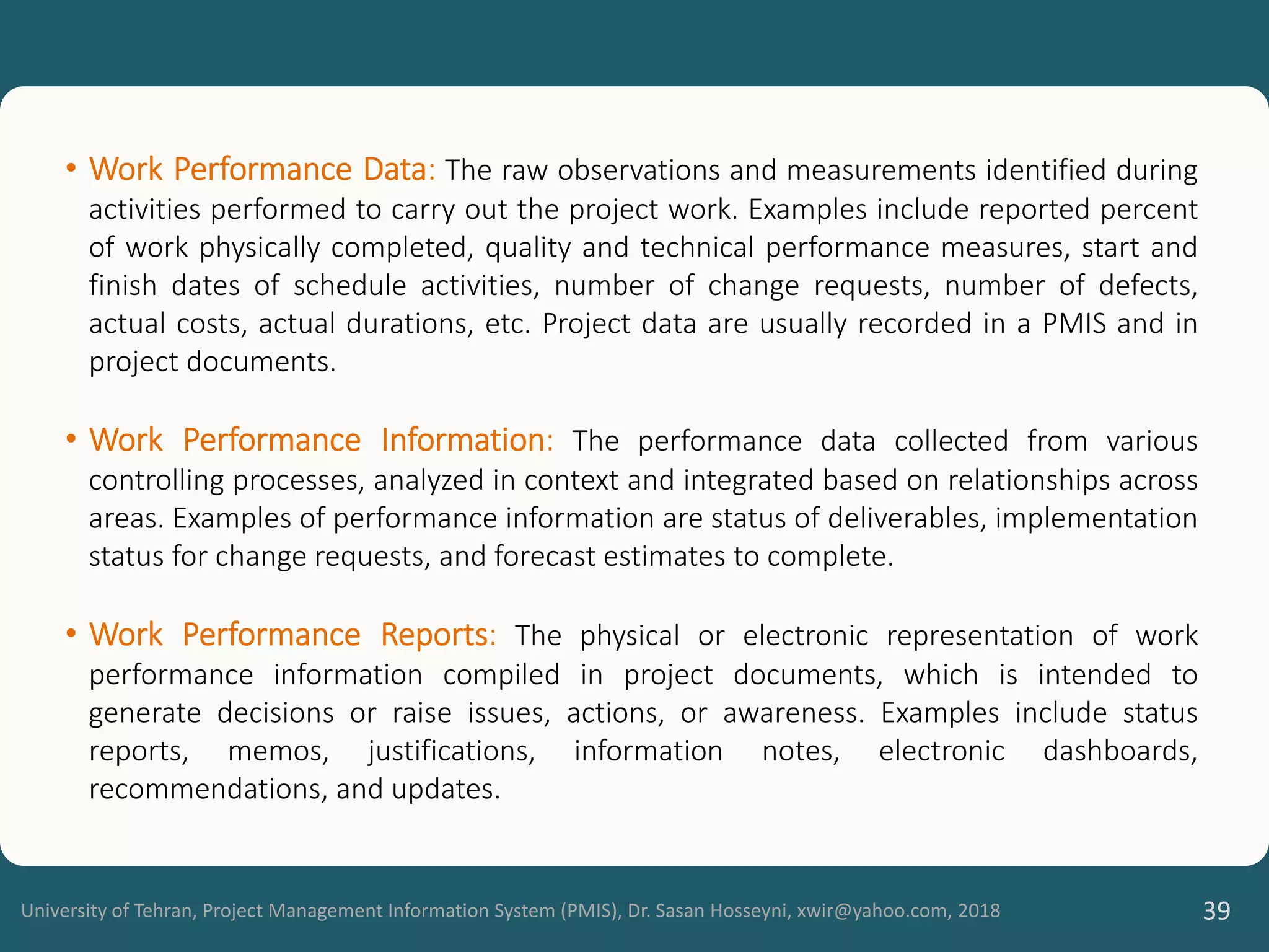 University of Tehran, Project Management Information System (PMIS), Dr. Sasan Hosseyni, xwir@yahoo.com, 2018 39
• Work Performance Data: The raw observations and measurements identified during
activities performed to carry out the project work. Examples include reported percent
of work physically completed, quality and technical performance measures, start and
finish dates of schedule activities, number of change requests, number of defects,
actual costs, actual durations, etc. Project data are usually recorded in a PMIS and in
project documents.
• Work Performance Information: The performance data collected from various
controlling processes, analyzed in context and integrated based on relationships across
areas. Examples of performance information are status of deliverables, implementation
status for change requests, and forecast estimates to complete.
• Work Performance Reports: The physical or electronic representation of work
performance information compiled in project documents, which is intended to
generate decisions or raise issues, actions, or awareness. Examples include status
reports, memos, justifications, information notes, electronic dashboards,
recommendations, and updates.
 