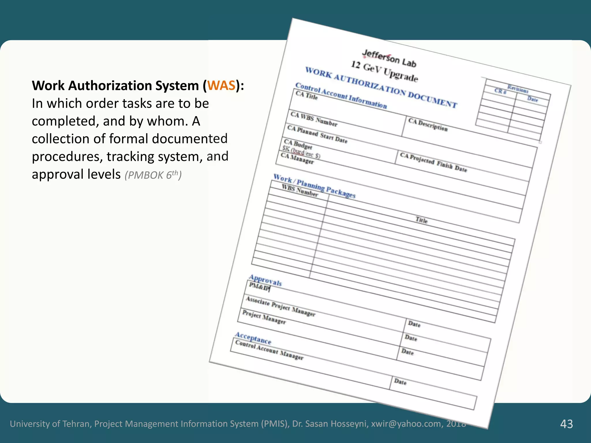 University of Tehran, Project Management Information System (PMIS), Dr. Sasan Hosseyni, xwir@yahoo.com, 2018 43
Work Authorization System (WAS):
In which order tasks are to be
completed, and by whom. A
collection of formal documented
procedures, tracking system, and
approval levels (PMBOK 6th)
 