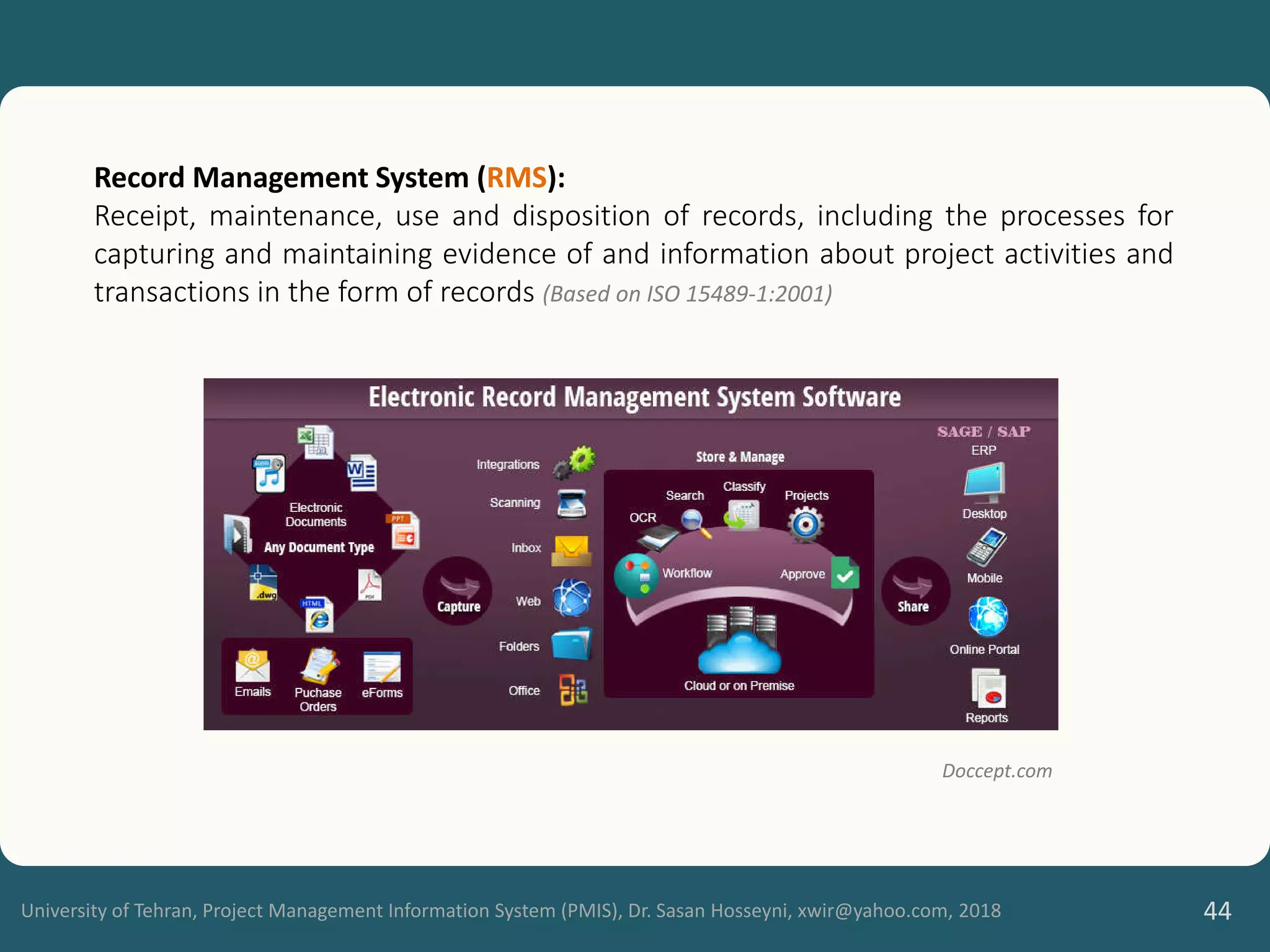 University of Tehran, Project Management Information System (PMIS), Dr. Sasan Hosseyni, xwir@yahoo.com, 2018 44
Record Management System (RMS):
Receipt, maintenance, use and disposition of records, including the processes for
capturing and maintaining evidence of and information about project activities and
transactions in the form of records (Based on ISO 15489-1:2001)
Doccept.com
 
