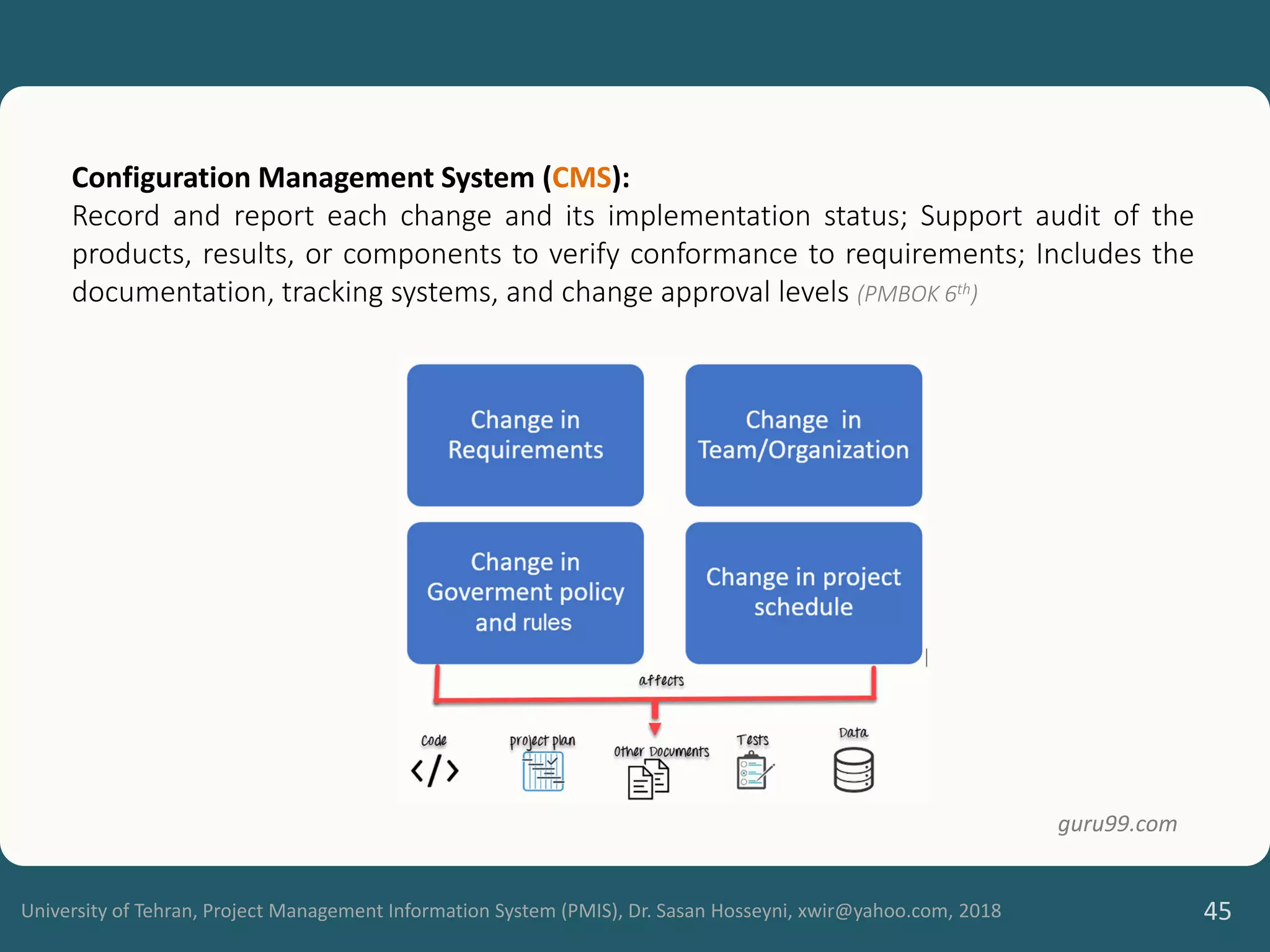 University of Tehran, Project Management Information System (PMIS), Dr. Sasan Hosseyni, xwir@yahoo.com, 2018 45
Configuration Management System (CMS):
Record and report each change and its implementation status; Support audit of the
products, results, or components to verify conformance to requirements; Includes the
documentation, tracking systems, and change approval levels (PMBOK 6th)
guru99.com
 