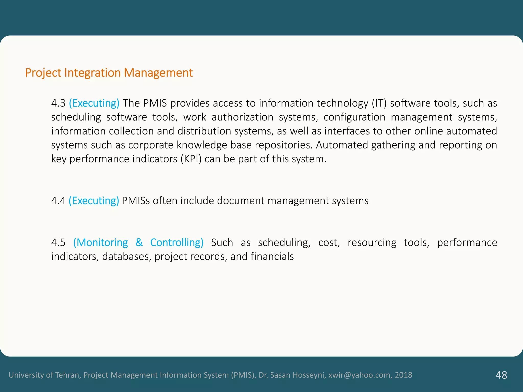 University of Tehran, Project Management Information System (PMIS), Dr. Sasan Hosseyni, xwir@yahoo.com, 2018 48
Project Integration Management
4.3 (Executing) The PMIS provides access to information technology (IT) software tools, such as
scheduling software tools, work authorization systems, configuration management systems,
information collection and distribution systems, as well as interfaces to other online automated
systems such as corporate knowledge base repositories. Automated gathering and reporting on
key performance indicators (KPI) can be part of this system.
4.4 (Executing) PMISs often include document management systems
4.5 (Monitoring & Controlling) Such as scheduling, cost, resourcing tools, performance
indicators, databases, project records, and financials
 