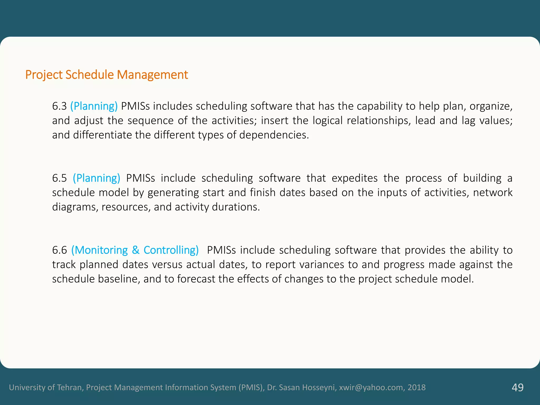 University of Tehran, Project Management Information System (PMIS), Dr. Sasan Hosseyni, xwir@yahoo.com, 2018 49
Project Schedule Management
6.3 (Planning) PMISs includes scheduling software that has the capability to help plan, organize,
and adjust the sequence of the activities; insert the logical relationships, lead and lag values;
and differentiate the different types of dependencies.
6.5 (Planning) PMISs include scheduling software that expedites the process of building a
schedule model by generating start and finish dates based on the inputs of activities, network
diagrams, resources, and activity durations.
6.6 (Monitoring & Controlling) PMISs include scheduling software that provides the ability to
track planned dates versus actual dates, to report variances to and progress made against the
schedule baseline, and to forecast the effects of changes to the project schedule model.
 