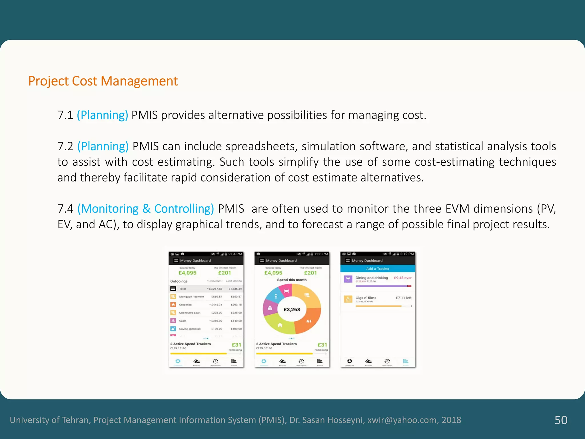 University of Tehran, Project Management Information System (PMIS), Dr. Sasan Hosseyni, xwir@yahoo.com, 2018 50
Project Cost Management
7.1 (Planning) PMIS provides alternative possibilities for managing cost.
7.2 (Planning) PMIS can include spreadsheets, simulation software, and statistical analysis tools
to assist with cost estimating. Such tools simplify the use of some cost-estimating techniques
and thereby facilitate rapid consideration of cost estimate alternatives.
7.4 (Monitoring & Controlling) PMIS are often used to monitor the three EVM dimensions (PV,
EV, and AC), to display graphical trends, and to forecast a range of possible final project results.
 