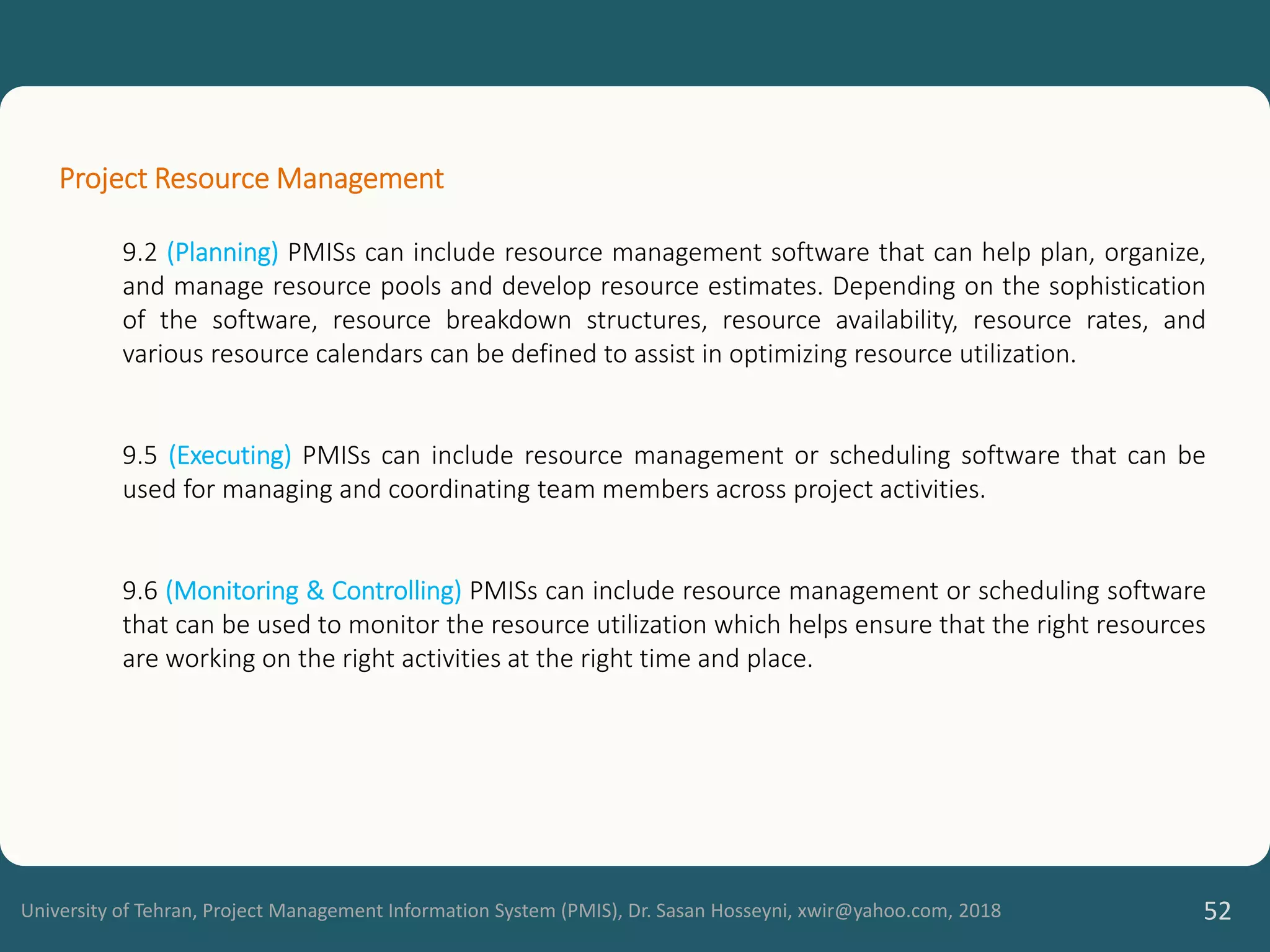 University of Tehran, Project Management Information System (PMIS), Dr. Sasan Hosseyni, xwir@yahoo.com, 2018 52
Project Resource Management
9.2 (Planning) PMISs can include resource management software that can help plan, organize,
and manage resource pools and develop resource estimates. Depending on the sophistication
of the software, resource breakdown structures, resource availability, resource rates, and
various resource calendars can be defined to assist in optimizing resource utilization.
9.5 (Executing) PMISs can include resource management or scheduling software that can be
used for managing and coordinating team members across project activities.
9.6 (Monitoring & Controlling) PMISs can include resource management or scheduling software
that can be used to monitor the resource utilization which helps ensure that the right resources
are working on the right activities at the right time and place.
 