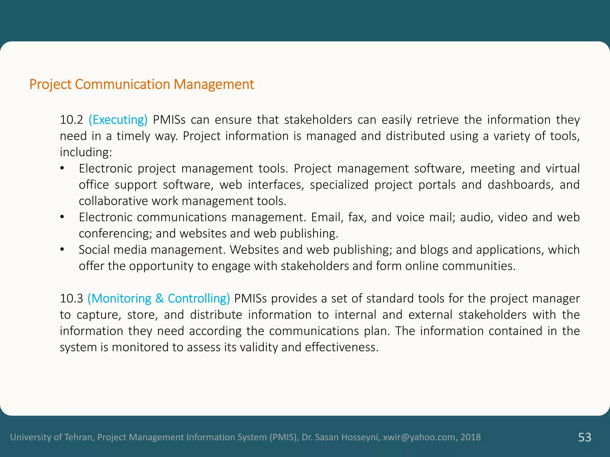 University of Tehran, Project Management Information System (PMIS), Dr. Sasan Hosseyni, xwir@yahoo.com, 2018 53
Project Communication Management
10.2 (Executing) PMISs can ensure that stakeholders can easily retrieve the information they
need in a timely way. Project information is managed and distributed using a variety of tools,
including:
• Electronic project management tools. Project management software, meeting and virtual
office support software, web interfaces, specialized project portals and dashboards, and
collaborative work management tools.
• Electronic communications management. Email, fax, and voice mail; audio, video and web
conferencing; and websites and web publishing.
• Social media management. Websites and web publishing; and blogs and applications, which
offer the opportunity to engage with stakeholders and form online communities.
10.3 (Monitoring & Controlling) PMISs provides a set of standard tools for the project manager
to capture, store, and distribute information to internal and external stakeholders with the
information they need according the communications plan. The information contained in the
system is monitored to assess its validity and effectiveness.
 