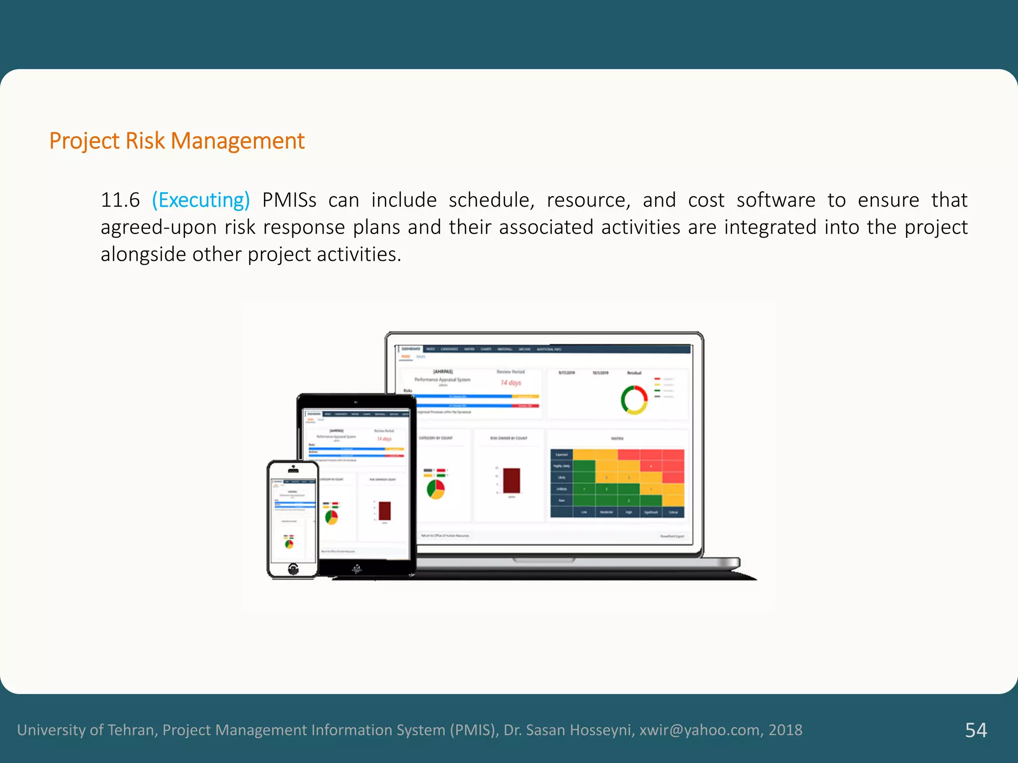University of Tehran, Project Management Information System (PMIS), Dr. Sasan Hosseyni, xwir@yahoo.com, 2018 54
Project Risk Management
11.6 (Executing) PMISs can include schedule, resource, and cost software to ensure that
agreed-upon risk response plans and their associated activities are integrated into the project
alongside other project activities.
 