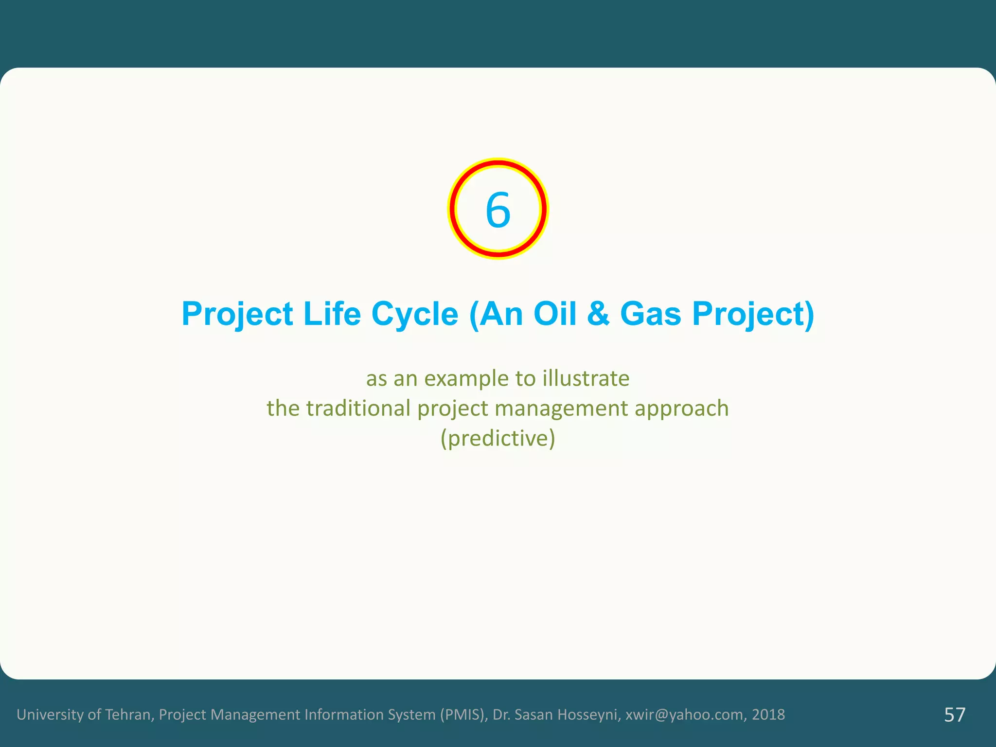 University of Tehran, Project Management Information System (PMIS), Dr. Sasan Hosseyni, xwir@yahoo.com, 2018 57
Project Life Cycle (An Oil & Gas Project)
as an example to illustrate
the traditional project management approach
(predictive)
6
 