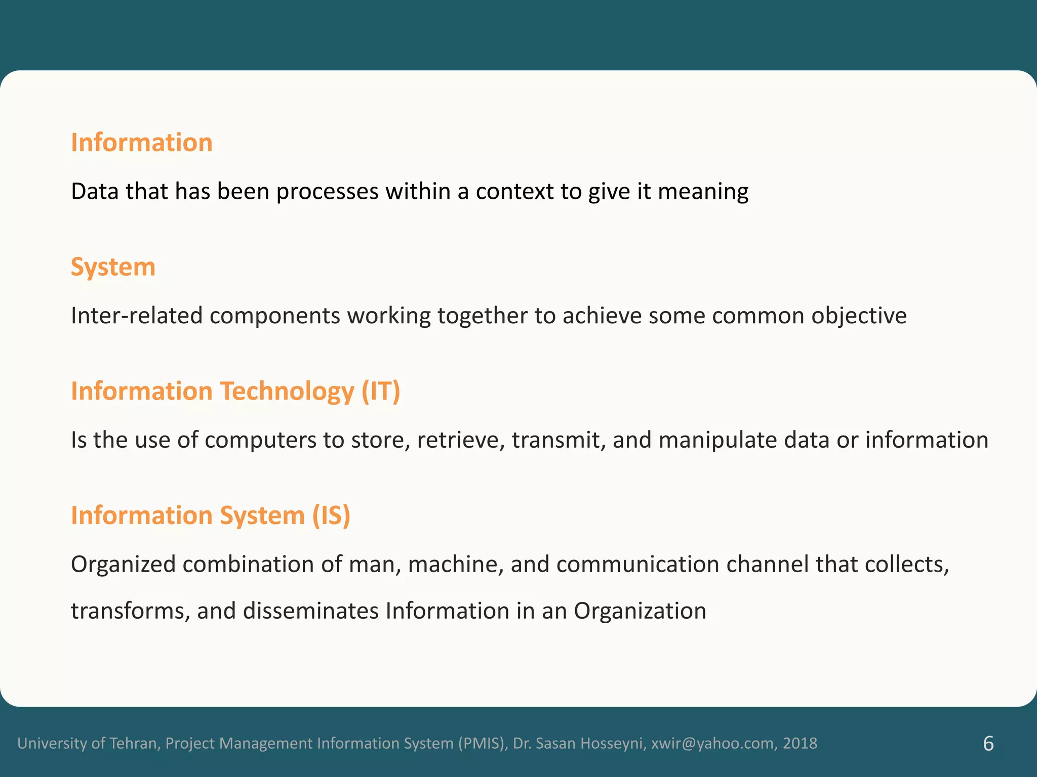 University of Tehran, Project Management Information System (PMIS), Dr. Sasan Hosseyni, xwir@yahoo.com, 2018 6
Information
Data that has been processes within a context to give it meaning
System
Inter-related components working together to achieve some common objective
Information Technology (IT)
Is the use of computers to store, retrieve, transmit, and manipulate data or information
Information System (IS)
Organized combination of man, machine, and communication channel that collects,
transforms, and disseminates Information in an Organization
 