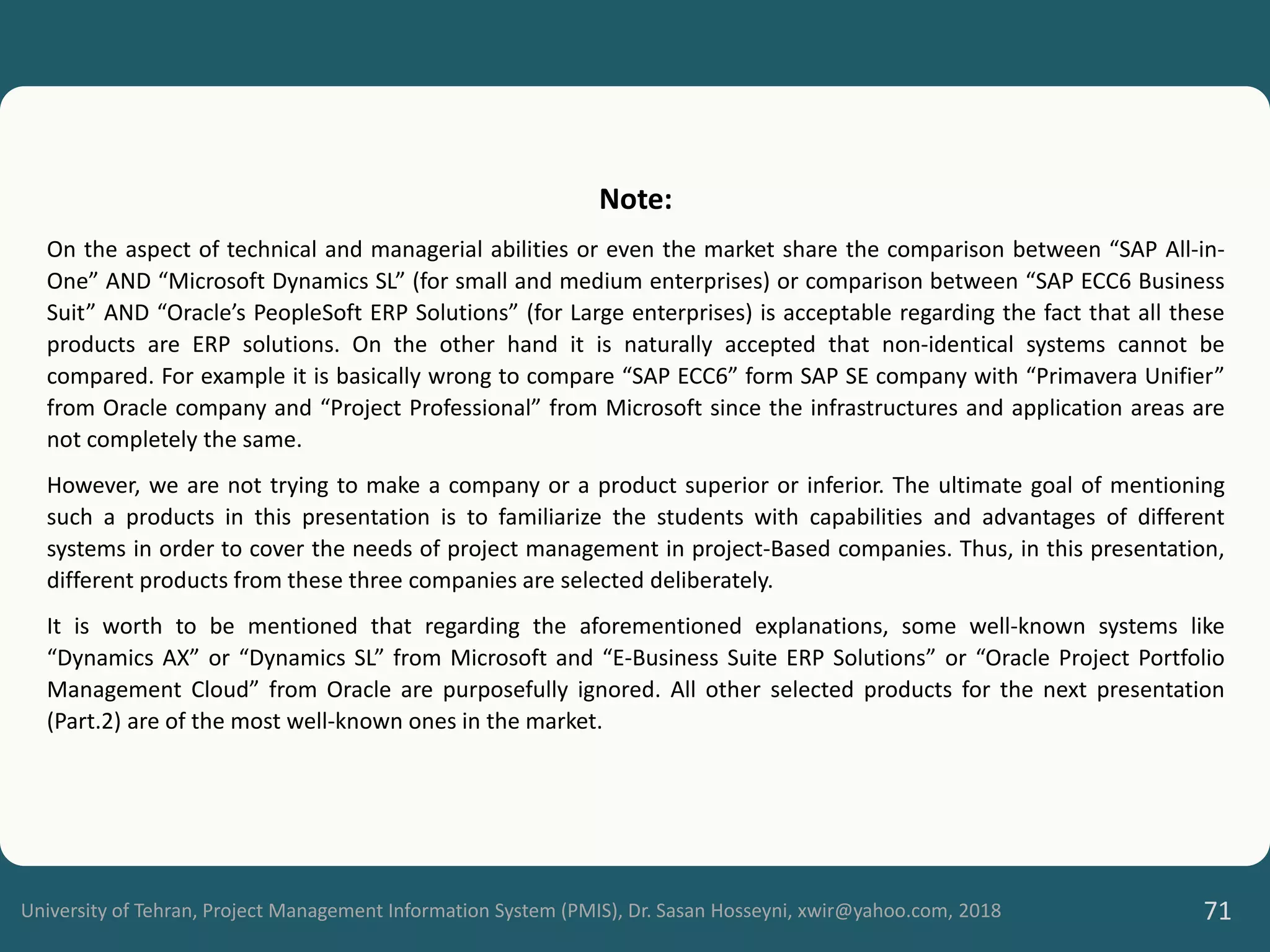 University of Tehran, Project Management Information System (PMIS), Dr. Sasan Hosseyni, xwir@yahoo.com, 2018 71
Note:
On the aspect of technical and managerial abilities or even the market share the comparison between “SAP All-in-
One” AND “Microsoft Dynamics SL” (for small and medium enterprises) or comparison between “SAP ECC6 Business
Suit” AND “Oracle’s PeopleSoft ERP Solutions” (for Large enterprises) is acceptable regarding the fact that all these
products are ERP solutions. On the other hand it is naturally accepted that non-identical systems cannot be
compared. For example it is basically wrong to compare “SAP ECC6” form SAP SE company with “Primavera Unifier”
from Oracle company and “Project Professional” from Microsoft since the infrastructures and application areas are
not completely the same.
However, we are not trying to make a company or a product superior or inferior. The ultimate goal of mentioning
such a products in this presentation is to familiarize the students with capabilities and advantages of different
systems in order to cover the needs of project management in project-Based companies. Thus, in this presentation,
different products from these three companies are selected deliberately.
It is worth to be mentioned that regarding the aforementioned explanations, some well-known systems like
“Dynamics AX” or “Dynamics SL” from Microsoft and “E-Business Suite ERP Solutions” or “Oracle Project Portfolio
Management Cloud” from Oracle are purposefully ignored. All other selected products for the next presentation
(Part.2) are of the most well-known ones in the market.
 