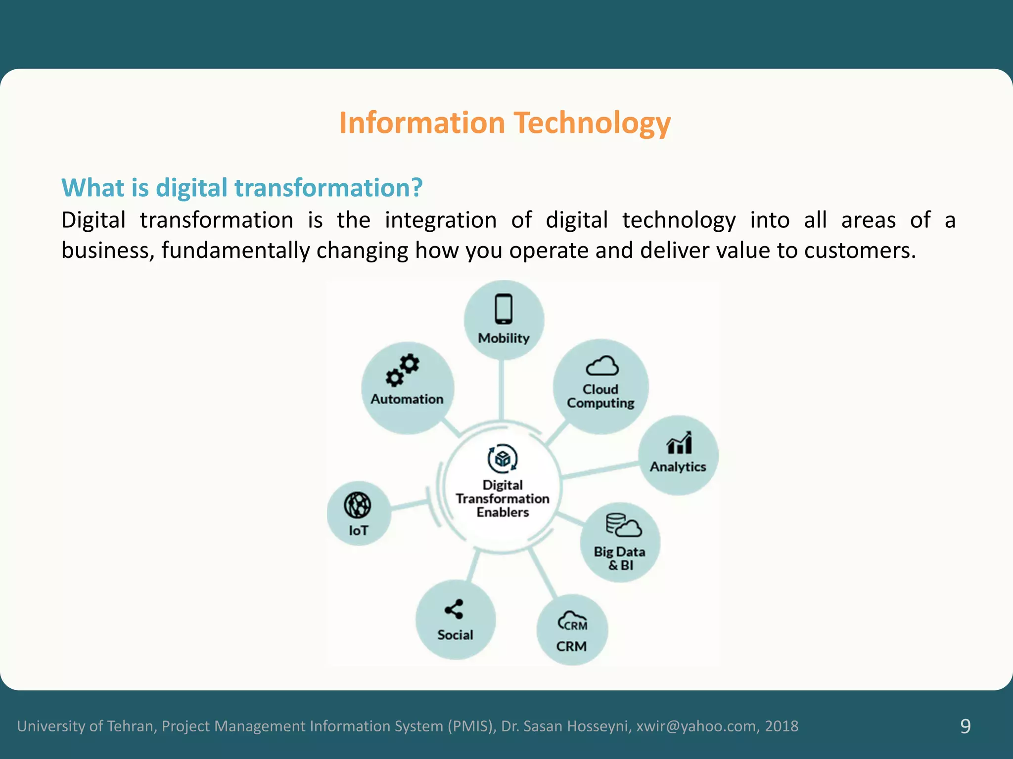 University of Tehran, Project Management Information System (PMIS), Dr. Sasan Hosseyni, xwir@yahoo.com, 2018 9
Information Technology
What is digital transformation?
Digital transformation is the integration of digital technology into all areas of a
business, fundamentally changing how you operate and deliver value to customers.
 